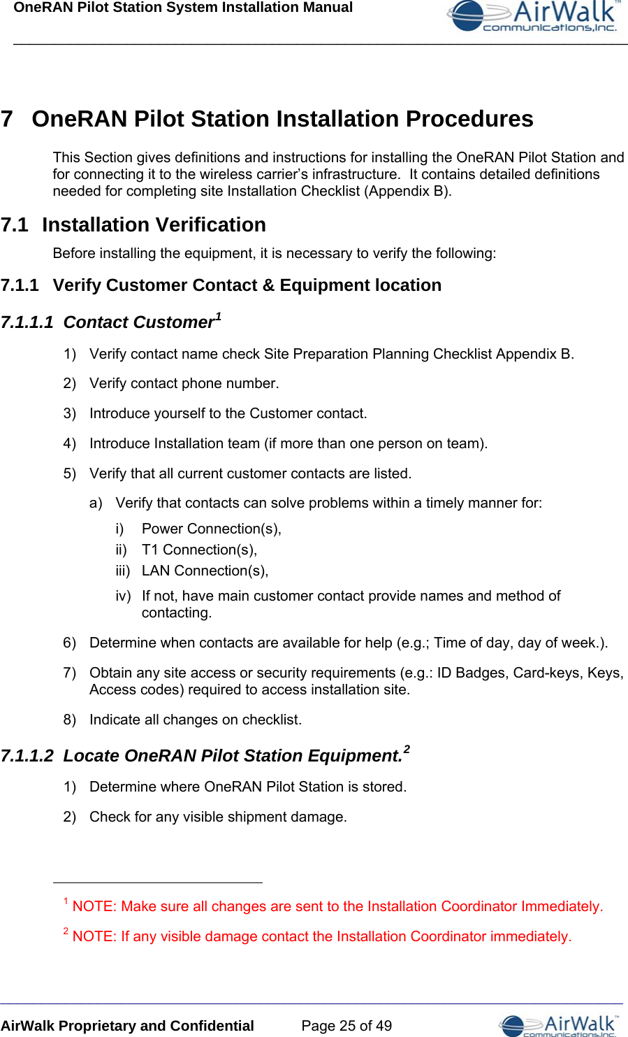 OneRAN Pilot Station System Installation Manual ____________________________________________________________________________  _____________________________________________________________________________ AirWalk Proprietary and Confidential  Page 25 of 49 7  OneRAN Pilot Station Installation Procedures This Section gives definitions and instructions for installing the OneRAN Pilot Station and for connecting it to the wireless carrier’s infrastructure.  It contains detailed definitions needed for completing site Installation Checklist (Appendix B). 7.1  Installation Verification Before installing the equipment, it is necessary to verify the following: 7.1.1  Verify Customer Contact &amp; Equipment location 7.1.1.1  Contact Customer1 1)  Verify contact name check Site Preparation Planning Checklist Appendix B. 2)  Verify contact phone number. 3)  Introduce yourself to the Customer contact. 4)  Introduce Installation team (if more than one person on team). 5)  Verify that all current customer contacts are listed. a)  Verify that contacts can solve problems within a timely manner for: i) Power Connection(s), ii) T1 Connection(s), iii) LAN Connection(s), iv)  If not, have main customer contact provide names and method of contacting. 6)  Determine when contacts are available for help (e.g.; Time of day, day of week.). 7)  Obtain any site access or security requirements (e.g.: ID Badges, Card-keys, Keys, Access codes) required to access installation site. 8)  Indicate all changes on checklist. 7.1.1.2  Locate OneRAN Pilot Station Equipment.2 1)  Determine where OneRAN Pilot Station is stored.  2)  Check for any visible shipment damage.                                                        1 NOTE: Make sure all changes are sent to the Installation Coordinator Immediately. 2 NOTE: If any visible damage contact the Installation Coordinator immediately.  