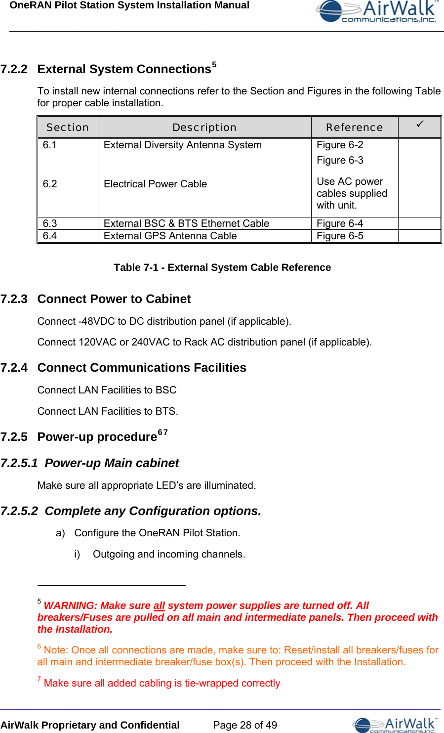 OneRAN Pilot Station System Installation Manual ____________________________________________________________________________  _____________________________________________________________________________ AirWalk Proprietary and Confidential  Page 28 of 49 7.2.2  External System Connections5 To install new internal connections refer to the Section and Figures in the following Table for proper cable installation. Section  Description  Reference  3 6.1  External Diversity Antenna System   Figure 6-2   6.2  Electrical Power Cable  Figure 6-3 Use AC power cables supplied with unit.   6.3  External BSC &amp; BTS Ethernet Cable   Figure 6-4   6.4  External GPS Antenna Cable   Figure 6-5    Table 7-1 - External System Cable Reference 7.2.3  Connect Power to Cabinet Connect -48VDC to DC distribution panel (if applicable). Connect 120VAC or 240VAC to Rack AC distribution panel (if applicable). 7.2.4  Connect Communications Facilities Connect LAN Facilities to BSC Connect LAN Facilities to BTS. 7.2.5  Power-up procedure67 7.2.5.1  Power-up Main cabinet Make sure all appropriate LED’s are illuminated. 7.2.5.2  Complete any Configuration options. a)  Configure the OneRAN Pilot Station. i)  Outgoing and incoming channels.                                                       5 WARNING: Make sure all system power supplies are turned off. All breakers/Fuses are pulled on all main and intermediate panels. Then proceed with the Installation. 6 Note: Once all connections are made, make sure to: Reset/install all breakers/fuses for all main and intermediate breaker/fuse box(s). Then proceed with the Installation. 7 Make sure all added cabling is tie-wrapped correctly 