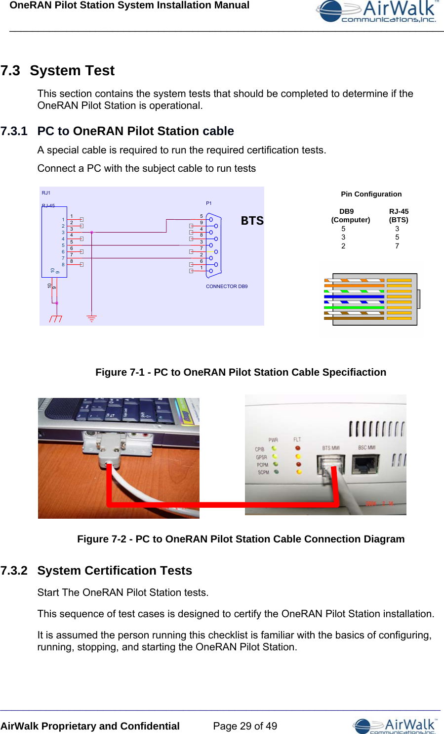 OneRAN Pilot Station System Installation Manual ____________________________________________________________________________  _____________________________________________________________________________ AirWalk Proprietary and Confidential  Page 29 of 49 7.3  System Test This section contains the system tests that should be completed to determine if the OneRAN Pilot Station is operational. 7.3.1  PC to OneRAN Pilot Station cable A special cable is required to run the required certification tests. Connect a PC with the subject cable to run tests  BTSP1CONNECTOR DB9594837261RJ1RJ-451234567891012345678910BTSP1CONNECTOR DB9594837261RJ1RJ-451234567891012345678910Pin Configuration     DB9 RJ-45(Computer) (BTS)     5    3     3    5     2    7 Figure 7-1 - PC to OneRAN Pilot Station Cable Specifiaction  Figure 7-2 - PC to OneRAN Pilot Station Cable Connection Diagram 7.3.2  System Certification Tests Start The OneRAN Pilot Station tests. This sequence of test cases is designed to certify the OneRAN Pilot Station installation. It is assumed the person running this checklist is familiar with the basics of configuring, running, stopping, and starting the OneRAN Pilot Station. 