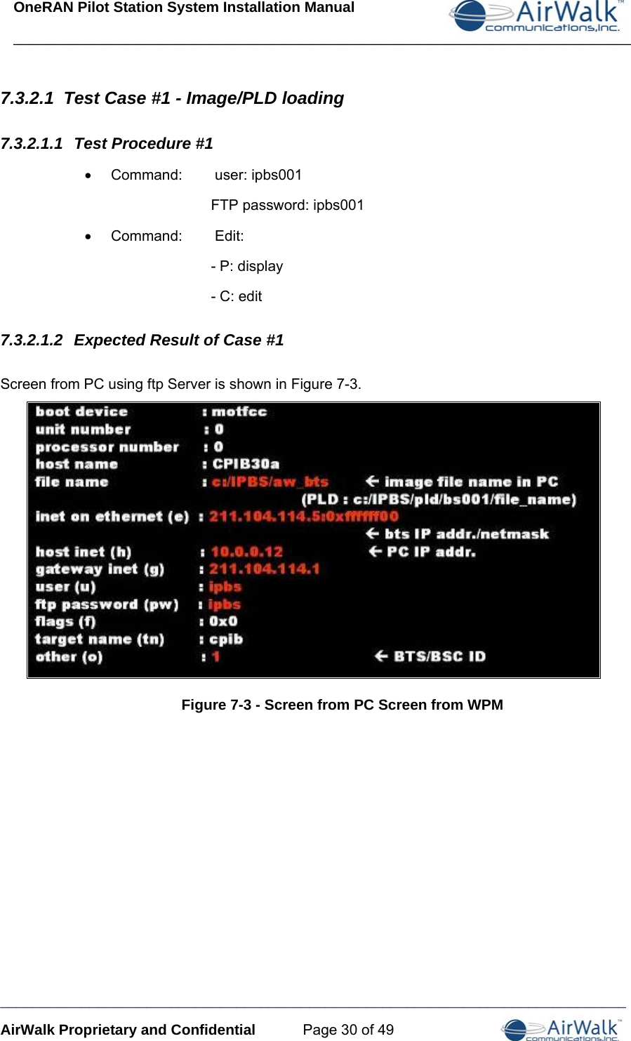 OneRAN Pilot Station System Installation Manual ____________________________________________________________________________  _____________________________________________________________________________ AirWalk Proprietary and Confidential  Page 30 of 49 7.3.2.1  Test Case #1 - Image/PLD loading 7.3.2.1.1  Test Procedure #1 •  Command:   user: ipbs001 FTP password: ipbs001 • Command:    Edit: - P: display - C: edit 7.3.2.1.2  Expected Result of Case #1 Screen from PC using ftp Server is shown in Figure 7-3.  Figure 7-3 - Screen from PC Screen from WPM 