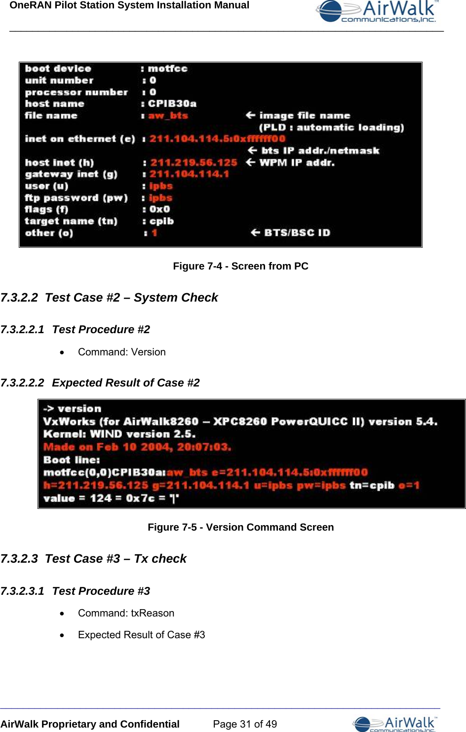 OneRAN Pilot Station System Installation Manual ____________________________________________________________________________  _____________________________________________________________________________ AirWalk Proprietary and Confidential  Page 31 of 49  Figure 7-4 - Screen from PC 7.3.2.2  Test Case #2 – System Check 7.3.2.2.1  Test Procedure #2 • Command: Version 7.3.2.2.2  Expected Result of Case #2  Figure 7-5 - Version Command Screen 7.3.2.3  Test Case #3 – Tx check 7.3.2.3.1  Test Procedure #3 •  Command: txReason  •  Expected Result of Case #3 