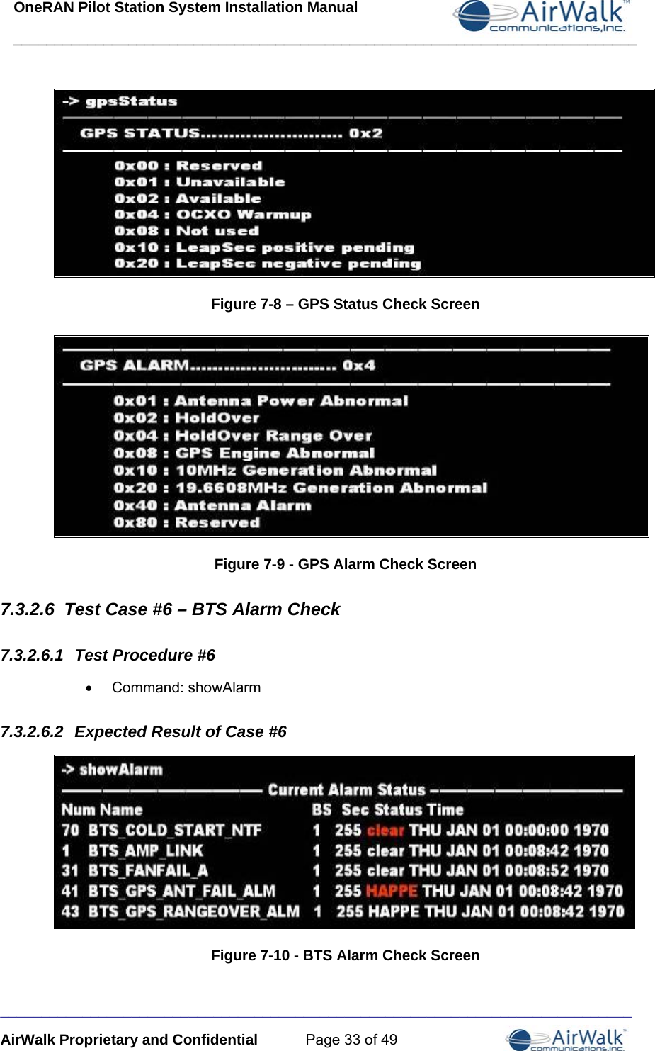 OneRAN Pilot Station System Installation Manual ____________________________________________________________________________  _______AirWalk Proprietary and Confidential  Page 33 of 49  Figure 7-8 – GPS Status Check Screen  Figure 7-9 - GPS Alarm Check Screen 7.3.2.6  Test Case #6 – BTS Alarm Check 7.3.2.6.1  Test Procedure #6 • Command: showAlarm 7.3.2.6.2  Expected Result of Case #6  Figure 7-10 - BTS Alarm Check Screen ______________________________________________________________________ 