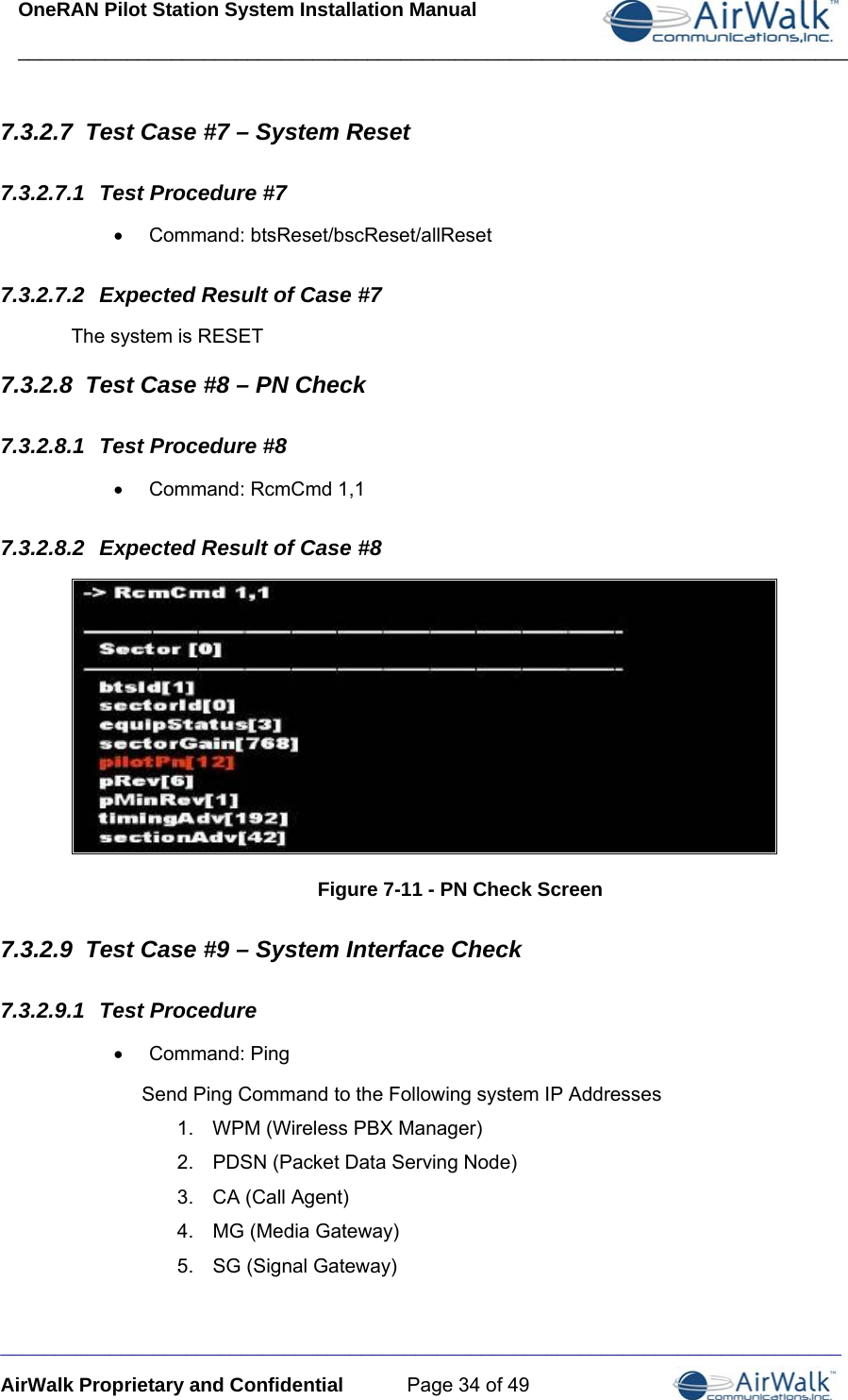OneRAN Pilot Station System Installation Manual ____________________________________________________________________________  _____________________________________________________________________________ AirWalk Proprietary and Confidential  Page 34 of 49 7.3.2.7  Test Case #7 – System Reset 7.3.2.7.1  Test Procedure #7 • Command: btsReset/bscReset/allReset 7.3.2.7.2  Expected Result of Case #7 The system is RESET 7.3.2.8  Test Case #8 – PN Check 7.3.2.8.1  Test Procedure #8 •  Command: RcmCmd 1,1 7.3.2.8.2  Expected Result of Case #8  Figure 7-11 - PN Check Screen 7.3.2.9  Test Case #9 – System Interface Check 7.3.2.9.1  Test Procedure • Command: Ping Send Ping Command to the Following system IP Addresses 1.  WPM (Wireless PBX Manager)  2.  PDSN (Packet Data Serving Node) 3.  CA (Call Agent) 4.  MG (Media Gateway) 5.  SG (Signal Gateway) 