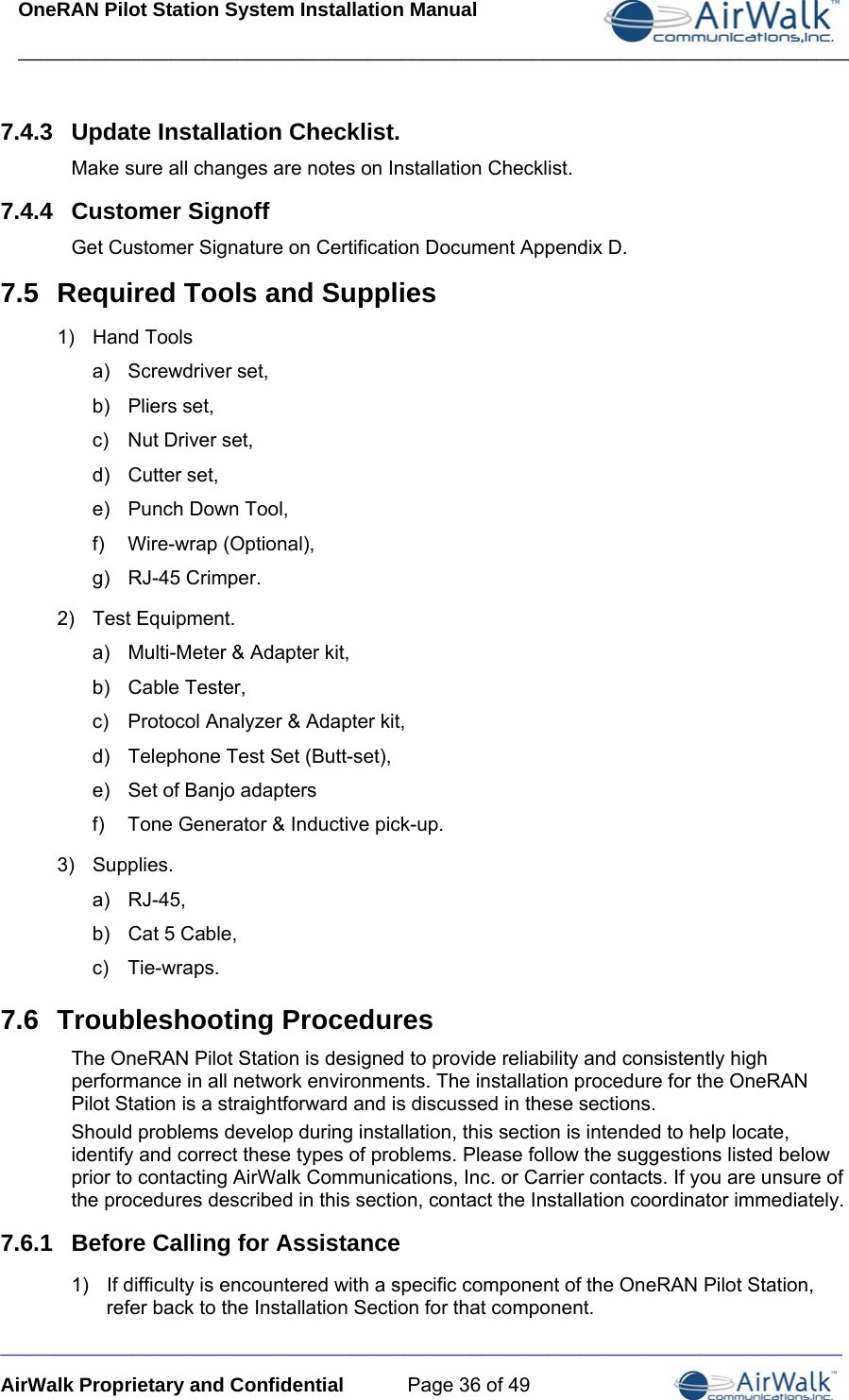 OneRAN Pilot Station System Installation Manual ____________________________________________________________________________  _____________________________________________________________________________ AirWalk Proprietary and Confidential  Page 36 of 49 7.4.3  Update Installation Checklist. Make sure all changes are notes on Installation Checklist. 7.4.4  Customer Signoff Get Customer Signature on Certification Document Appendix D. 7.5  Required Tools and Supplies 1) Hand Tools a) Screwdriver set, b) Pliers set, c)  Nut Driver set, d) Cutter set, e) Punch Down Tool, f) Wire-wrap (Optional), g) RJ-45 Crimper. 2) Test Equipment. a)  Multi-Meter &amp; Adapter kit, b) Cable Tester, c)  Protocol Analyzer &amp; Adapter kit, d)  Telephone Test Set (Butt-set), e)  Set of Banjo adapters f)  Tone Generator &amp; Inductive pick-up. 3) Supplies. a) RJ-45, b)  Cat 5 Cable, c) Tie-wraps. 7.6  Troubleshooting Procedures The OneRAN Pilot Station is designed to provide reliability and consistently high performance in all network environments. The installation procedure for the OneRAN Pilot Station is a straightforward and is discussed in these sections. Should problems develop during installation, this section is intended to help locate, identify and correct these types of problems. Please follow the suggestions listed below prior to contacting AirWalk Communications, Inc. or Carrier contacts. If you are unsure of the procedures described in this section, contact the Installation coordinator immediately. 7.6.1  Before Calling for Assistance 1)  If difficulty is encountered with a specific component of the OneRAN Pilot Station, refer back to the Installation Section for that component. 