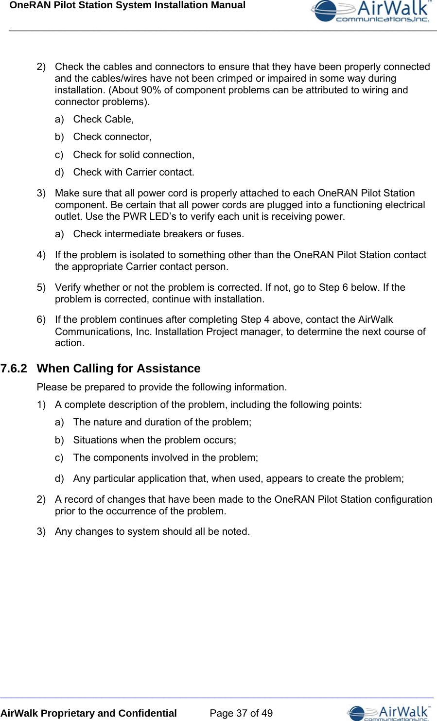 OneRAN Pilot Station System Installation Manual ____________________________________________________________________________  _____________________________________________________________________________ AirWalk Proprietary and Confidential  Page 37 of 49 2)  Check the cables and connectors to ensure that they have been properly connected and the cables/wires have not been crimped or impaired in some way during installation. (About 90% of component problems can be attributed to wiring and connector problems). a) Check Cable, b) Check connector, c)  Check for solid connection, d)  Check with Carrier contact. 3)  Make sure that all power cord is properly attached to each OneRAN Pilot Station component. Be certain that all power cords are plugged into a functioning electrical outlet. Use the PWR LED’s to verify each unit is receiving power. a)  Check intermediate breakers or fuses. 4)  If the problem is isolated to something other than the OneRAN Pilot Station contact the appropriate Carrier contact person. 5)  Verify whether or not the problem is corrected. If not, go to Step 6 below. If the problem is corrected, continue with installation. 6)  If the problem continues after completing Step 4 above, contact the AirWalk Communications, Inc. Installation Project manager, to determine the next course of action. 7.6.2  When Calling for Assistance Please be prepared to provide the following information. 1)  A complete description of the problem, including the following points: a)  The nature and duration of the problem;  b)  Situations when the problem occurs;  c)  The components involved in the problem;  d)  Any particular application that, when used, appears to create the problem; 2)  A record of changes that have been made to the OneRAN Pilot Station configuration prior to the occurrence of the problem. 3)  Any changes to system should all be noted.  