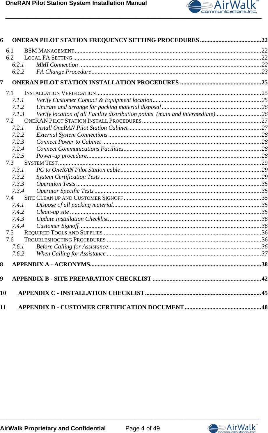 OneRAN Pilot Station System Installation Manual ____________________________________________________________________________  _____________________________________________________________________________ AirWalk Proprietary and Confidential  Page 4 of 49 6ONERAN PILOT STATION FREQUENCY SETTING PROCEDURES ........................................ 226.1BSM MANAGEMENT .......................................................................................................................... 226.2LOCAL FA SETTING ........................................................................................................................... 226.2.1MMI Connection ....................................................................................................................... 226.2.2FA Change Procedure ............................................................................................................... 237ONERAN PILOT STATION INSTALLATION PROCEDURES ..................................................... 257.1INSTALLATION VERIFICATION ............................................................................................................  257.1.1Verify Customer Contact &amp; Equipment location ....................................................................... 257.1.2Uncrate and arrange for packing material disposal ................................................................. 267.1.3Verify location of all Facility distribution points  (main and intermediate) ..............................  267.2ONERAN PILOT STATION INSTALL PROCEDURES .............................................................................. 277.2.1Install OneRAN Pilot Station Cabinet ....................................................................................... 277.2.2External System Connections .................................................................................................... 287.2.3Connect Power to Cabinet ........................................................................................................ 287.2.4Connect Communications Facilities .......................................................................................... 287.2.5Power-up procedure .................................................................................................................. 287.3SYSTEM TEST ..................................................................................................................................... 297.3.1PC to OneRAN Pilot Station cable ............................................................................................ 297.3.2System Certification Tests ......................................................................................................... 297.3.3Operation Tests ......................................................................................................................... 357.3.4Operator Specific Tests ............................................................................................................. 357.4SITE CLEAN UP AND CUSTOMER SIGNOFF .......................................................................................... 357.4.1Dispose of all packing material. ................................................................................................  357.4.2Clean-up site ............................................................................................................................. 357.4.3Update Installation Checklist. ................................................................................................... 367.4.4Customer Signoff ....................................................................................................................... 367.5REQUIRED TOOLS AND SUPPLIES ....................................................................................................... 367.6TROUBLESHOOTING PROCEDURES ..................................................................................................... 367.6.1Before Calling for Assistance .................................................................................................... 367.6.2When Calling for Assistance ..................................................................................................... 378APPENDIX A - ACRONYMS ................................................................................................................ 389APPENDIX B - SITE PREPARATION CHECKLIST ....................................................................... 4210APPENDIX C - INSTALLATION CHECKLIST ............................................................................ 4511APPENDIX D - CUSTOMER CERTIFICATION DOCUMENT .................................................. 48