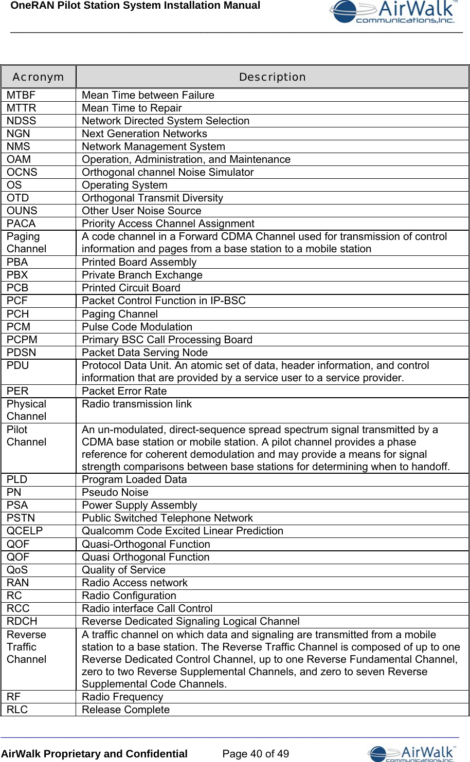 OneRAN Pilot Station System Installation Manual ____________________________________________________________________________  _____________________________________________________________________________ AirWalk Proprietary and Confidential  Page 40 of 49 Acronym  Description MTBF  Mean Time between Failure MTTR  Mean Time to Repair NDSS  Network Directed System Selection NGN  Next Generation Networks NMS  Network Management System OAM  Operation, Administration, and Maintenance OCNS  Orthogonal channel Noise Simulator OS Operating System OTD  Orthogonal Transmit Diversity OUNS  Other User Noise Source PACA  Priority Access Channel Assignment Paging Channel A code channel in a Forward CDMA Channel used for transmission of control information and pages from a base station to a mobile station PBA  Printed Board Assembly PBX  Private Branch Exchange PCB  Printed Circuit Board PCF  Packet Control Function in IP-BSC PCH Paging Channel PCM Pulse Code Modulation PCPM Primary BSC Call Processing Board PDSN  Packet Data Serving Node PDU  Protocol Data Unit. An atomic set of data, header information, and control information that are provided by a service user to a service provider. PER Packet Error Rate Physical Channel Radio transmission link Pilot Channel An un-modulated, direct-sequence spread spectrum signal transmitted by a CDMA base station or mobile station. A pilot channel provides a phase reference for coherent demodulation and may provide a means for signal strength comparisons between base stations for determining when to handoff. PLD  Program Loaded Data PN Pseudo Noise PSA  Power Supply Assembly PSTN  Public Switched Telephone Network QCELP  Qualcomm Code Excited Linear Prediction QOF Quasi-Orthogonal Function QOF  Quasi Orthogonal Function QoS  Quality of Service RAN  Radio Access network RC Radio Configuration RCC  Radio interface Call Control RDCH Reverse Dedicated Signaling Logical Channel Reverse Traffic Channel A traffic channel on which data and signaling are transmitted from a mobile station to a base station. The Reverse Traffic Channel is composed of up to one Reverse Dedicated Control Channel, up to one Reverse Fundamental Channel, zero to two Reverse Supplemental Channels, and zero to seven Reverse Supplemental Code Channels. RF Radio Frequency RLC Release Complete 