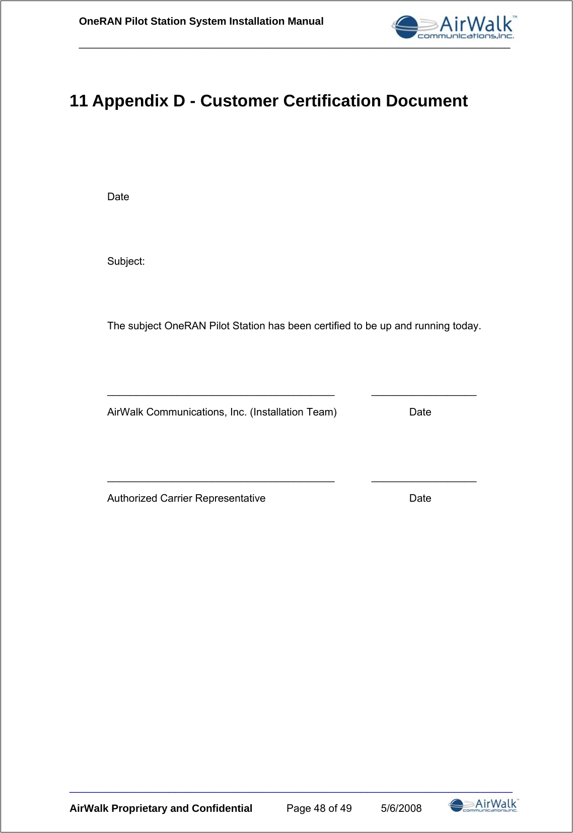 OneRAN Pilot Station System Installation Manual __________________________________________________________________________ ____________________________________________________________________________ AirWalk Proprietary and Confidential  Page 48 of 49  5/6/2008 11 Appendix D - Customer Certification Document    Date   Subject:   The subject OneRAN Pilot Station has been certified to be up and running today.   _______________________________________ __________________ AirWalk Communications, Inc. (Installation Team)    Date   _______________________________________ __________________ Authorized Carrier Representative    Date   