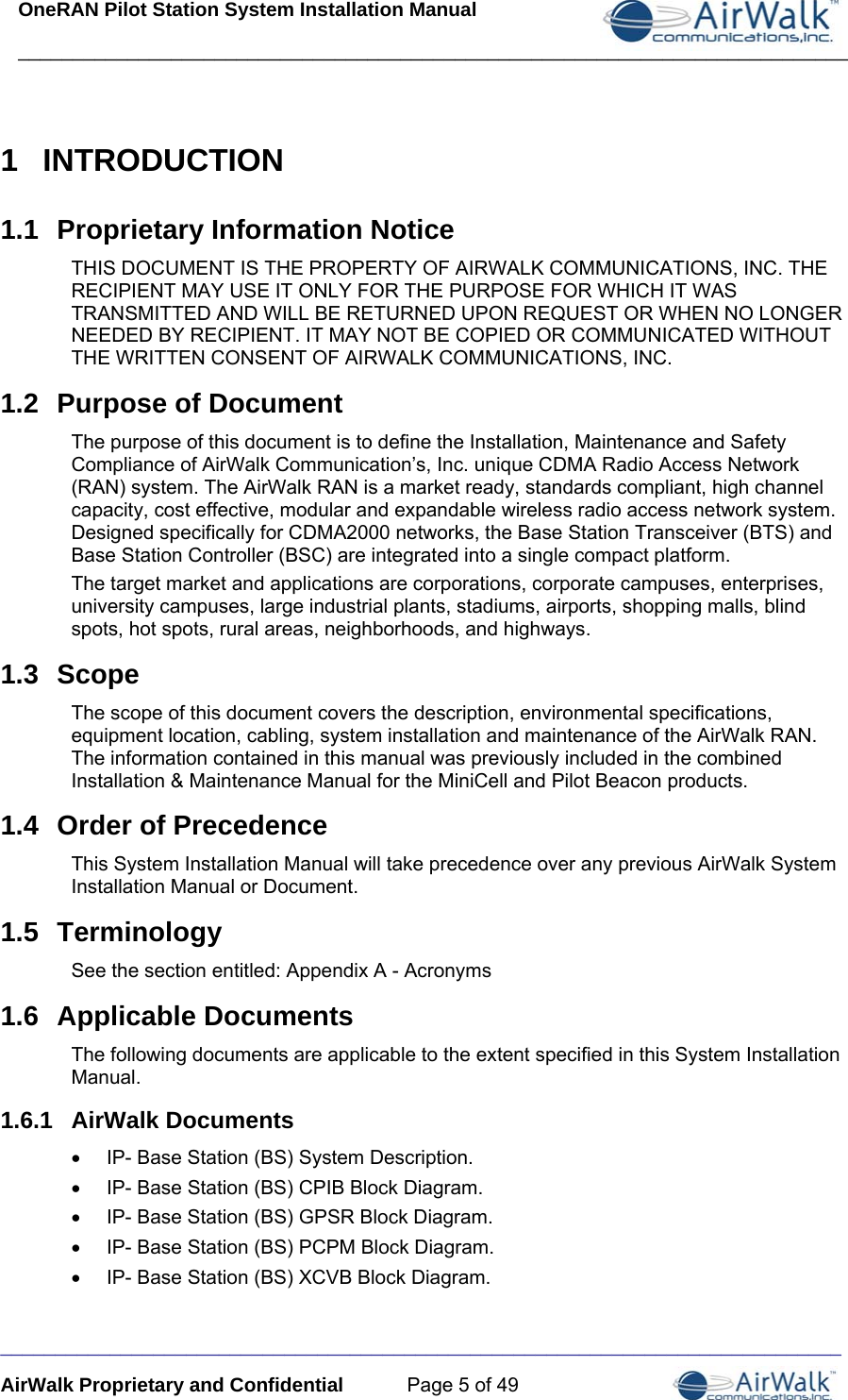 OneRAN Pilot Station System Installation Manual ____________________________________________________________________________  _____________________________________________________________________________ AirWalk Proprietary and Confidential  Page 5 of 49 1  INTRODUCTION 1.1  Proprietary Information Notice THIS DOCUMENT IS THE PROPERTY OF AIRWALK COMMUNICATIONS, INC. THE RECIPIENT MAY USE IT ONLY FOR THE PURPOSE FOR WHICH IT WAS TRANSMITTED AND WILL BE RETURNED UPON REQUEST OR WHEN NO LONGER NEEDED BY RECIPIENT. IT MAY NOT BE COPIED OR COMMUNICATED WITHOUT THE WRITTEN CONSENT OF AIRWALK COMMUNICATIONS, INC. 1.2  Purpose of Document The purpose of this document is to define the Installation, Maintenance and Safety Compliance of AirWalk Communication’s, Inc. unique CDMA Radio Access Network (RAN) system. The AirWalk RAN is a market ready, standards compliant, high channel capacity, cost effective, modular and expandable wireless radio access network system. Designed specifically for CDMA2000 networks, the Base Station Transceiver (BTS) and Base Station Controller (BSC) are integrated into a single compact platform. The target market and applications are corporations, corporate campuses, enterprises, university campuses, large industrial plants, stadiums, airports, shopping malls, blind spots, hot spots, rural areas, neighborhoods, and highways. 1.3  Scope The scope of this document covers the description, environmental specifications, equipment location, cabling, system installation and maintenance of the AirWalk RAN. The information contained in this manual was previously included in the combined Installation &amp; Maintenance Manual for the MiniCell and Pilot Beacon products. 1.4  Order of Precedence This System Installation Manual will take precedence over any previous AirWalk System Installation Manual or Document. 1.5  Terminology See the section entitled: Appendix A - Acronyms 1.6  Applicable Documents The following documents are applicable to the extent specified in this System Installation Manual. 1.6.1  AirWalk Documents •  IP- Base Station (BS) System Description. •  IP- Base Station (BS) CPIB Block Diagram. •  IP- Base Station (BS) GPSR Block Diagram. •  IP- Base Station (BS) PCPM Block Diagram. •  IP- Base Station (BS) XCVB Block Diagram. 