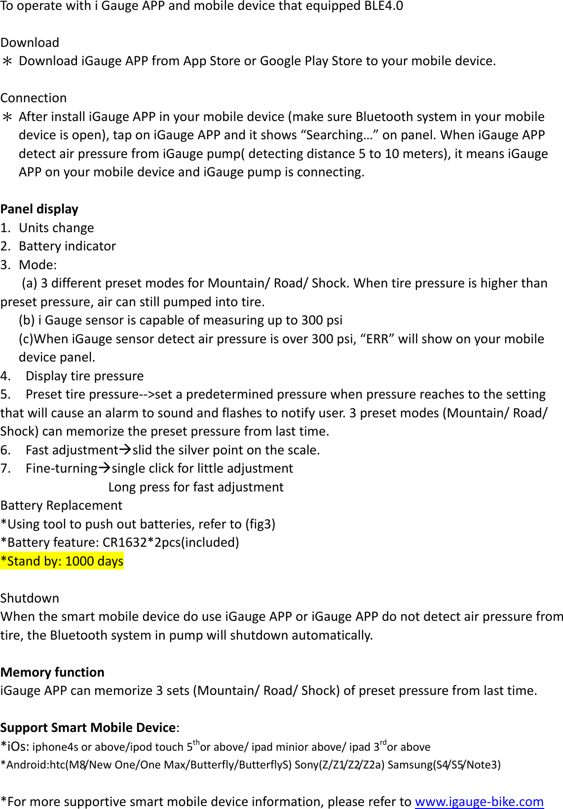TooperatewithiGaugeAPPandmobiledevicethatequippedBLE4.0Download＊ DownloadiGaugeAPPfromAppStoreorGooglePlayStoretoyourmobiledevice.Connection＊ AfterinstalliGaugeAPPinyourmobiledevice(makesureBluetoothsysteminyourmobiledeviceisopen),taponiGaugeAPPanditshows“Searching…”onpanel.WheniGaugeAPPdetectairpressurefromiGaugepump(detectingdistance5to10meters),itmeansiGaugeAPPonyourmobiledeviceandiGaugepumpisconnecting.Paneldisplay1. Unitschange2. Batteryindicator3. Mode:(a)3differentpresetmodesforMountain/Road/Shock.Whentirepressureishigherthanpresetpressure,aircanstillpumpedintotire.(b)iGaugesensoriscapableofmeasuringupto300psi(c)WheniGaugesensordetectairpressureisover300psi,“ERR”willshowonyourmobiledevicepanel.4.Displaytirepressure5.Presettirepressure‐‐&gt;setapredeterminedpressurewhenpressurereachestothesettingthatwillcauseanalarmtosoundandflashestonotifyuser.3presetmodes(Mountain/Road/Shock)canmemorizethepresetpressurefromlasttime.6.Fastadjustmentslidthesilverpointonthescale.7.Fine‐turningsingleclickforlittleadjustmentLongpressforfastadjustmentBatteryReplacement*Usingtooltopushoutbatteries,referto(fig3)*Batteryfeature:CR1632*2pcs(included)*Standby:1000daysShutdownWhenthesmartmobiledevicedouseiGaugeAPPoriGaugeAPPdonotdetectairpressurefromtire,theBluetoothsysteminpumpwillshutdownautomatically.MemoryfunctioniGaugeAPPcanmemorize3sets(Mountain/Road/Shock)ofpresetpressurefromlasttime.SupportSmartMobileDevice:*iOs:iphone4sorabove/ipodtouch5thorabove/ipadminiorabove/ipad3rdorabove*Android:htc(M8/NewOne/OneMax/Butterfly/ButterflyS)Sony(Z/Z1/Z2/Z2a)Samsung(S4/S5/Note3)*Formoresupportivesmartmobiledeviceinformation,pleaserefertowww.igauge‐bike.com
