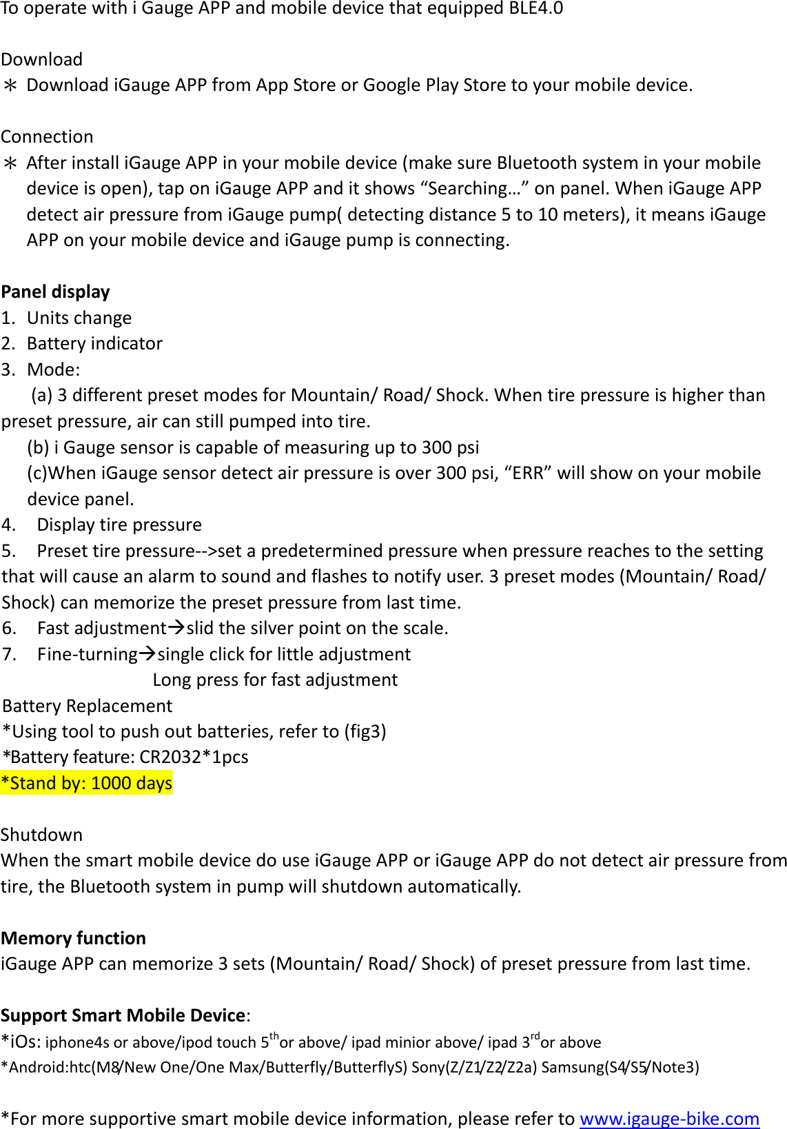 TooperatewithiGaugeAPPandmobiledevicethatequippedBLE4.0Download＊ DownloadiGaugeAPPfromAppStoreorGooglePlayStoretoyourmobiledevice.Connection＊ AfterinstalliGaugeAPPinyourmobiledevice(makesureBluetoothsysteminyourmobiledeviceisopen),taponiGaugeAPPanditshows“Searching…”onpanel.WheniGaugeAPPdetectairpressurefromiGaugepump(detectingdistance5to10meters),itmeansiGaugeAPPonyourmobiledeviceandiGaugepumpisconnecting.Paneldisplay1. Unitschange2. Batteryindicator3. Mode:(a)3differentpresetmodesforMountain/Road/Shock.Whentirepressureishigherthanpresetpressure,aircanstillpumpedintotire.(b)iGaugesensoriscapableofmeasuringupto300psi(c)WheniGaugesensordetectairpressureisover300psi,“ERR”willshowonyourmobiledevicepanel.4. Displaytirepressure5. Presettirepressure‐‐&gt;setapredeterminedpressurewhenpressurereachestothesettingthatwillcauseanalarmtosoundandflashestonotifyuser.3presetmodes(Mountain/Road/Shock)canmemorizethepresetpressurefromlasttime.6. Fastadjustmentslidthesilverpointonthescale.7. Fine‐turningsingleclickforlittleadjustmentLongpressforfastadjustmentBatteryReplacement*Usingtooltopushoutbatteries,referto(fig3)*Batteryfeature:CR2032*1pcs*Standby:1000daysShutdownWhenthesmartmobiledevicedouseiGaugeAPPoriGaugeAPPdonotdetectairpressurefromtire,theBluetoothsysteminpumpwillshutdownautomatically.MemoryfunctioniGaugeAPPcanmemorize3sets(Mountain/Road/Shock)ofpresetpressurefromlasttime.SupportSmartMobileDevice:*iOs:iphone4sorabove/ipodtouch5thorabove/ipadminiorabove/ipad3rdorabove*Android:htc(M8/NewOne/OneMax/Butterfly/ButterflyS)Sony(Z/Z1/Z2/Z2a)Samsung(S4/S5/Note3)*Formoresupportivesmartmobiledeviceinformation,pleaserefertowww.igauge‐bike.com
