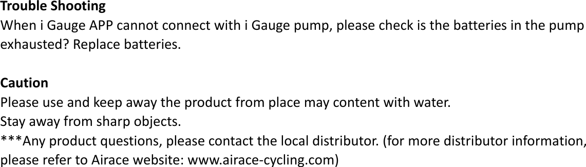 TroubleShootingWheniGaugeAPPcannotconnectwithiGaugepump,pleasecheckisthebatteriesinthepumpexhausted?Replacebatteries.CautionPleaseuseandkeepawaytheproductfromplacemaycontentwithwater.Stayawayfromsharpobjects.***Anyproductquestions,pleasecontactthelocaldistributor.(formoredistributorinformation,pleaserefertoAiracewebsite:www.airace‐cycling.com)