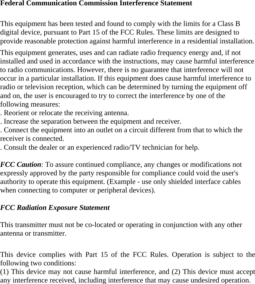  Federal Communication Commission Interference Statement  This equipment has been tested and found to comply with the limits for a Class B digital device, pursuant to Part 15 of the FCC Rules. These limits are designed to provide reasonable protection against harmful interference in a residential installation. This equipment generates, uses and can radiate radio frequency energy and, if not installed and used in accordance with the instructions, may cause harmful interference to radio communications. However, there is no guarantee that interference will not occur in a particular installation. If this equipment does cause harmful interference to radio or television reception, which can be determined by turning the equipment off and on, the user is encouraged to try to correct the interference by one of the following measures: . Reorient or relocate the receiving antenna. . Increase the separation between the equipment and receiver. . Connect the equipment into an outlet on a circuit different from that to which the receiver is connected. . Consult the dealer or an experienced radio/TV technician for help.  FCC Caution: To assure continued compliance, any changes or modifications not expressly approved by the party responsible for compliance could void the user&apos;s authority to operate this equipment. (Example - use only shielded interface cables when connecting to computer or peripheral devices).  FCC Radiation Exposure Statement  This transmitter must not be co-located or operating in conjunction with any other antenna or transmitter.  This device complies with Part 15 of the FCC Rules. Operation is subject to the following two conditions: (1) This device may not cause harmful interference, and (2) This device must accept any interference received, including interference that may cause undesired operation.  