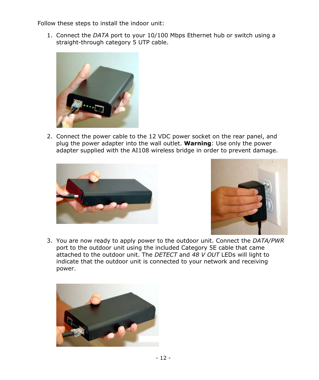 - 12 - Follow these steps to install the indoor unit: 1. Connect the DATA port to your 10/100 Mbps Ethernet hub or switch using a straight-through category 5 UTP cable. 2. Connect the power cable to the 12 VDC power socket on the rear panel, and plug the power adapter into the wall outlet. Warning: Use only the power adapter supplied with the AI108 wireless bridge in order to prevent damage. 3. You are now ready to apply power to the outdoor unit. Connect the DATA/PWR port to the outdoor unit using the included Category 5E cable that came attached to the outdoor unit. The DETECT and 48 V OUT LEDs will light to indicate that the outdoor unit is connected to your network and receiving power.