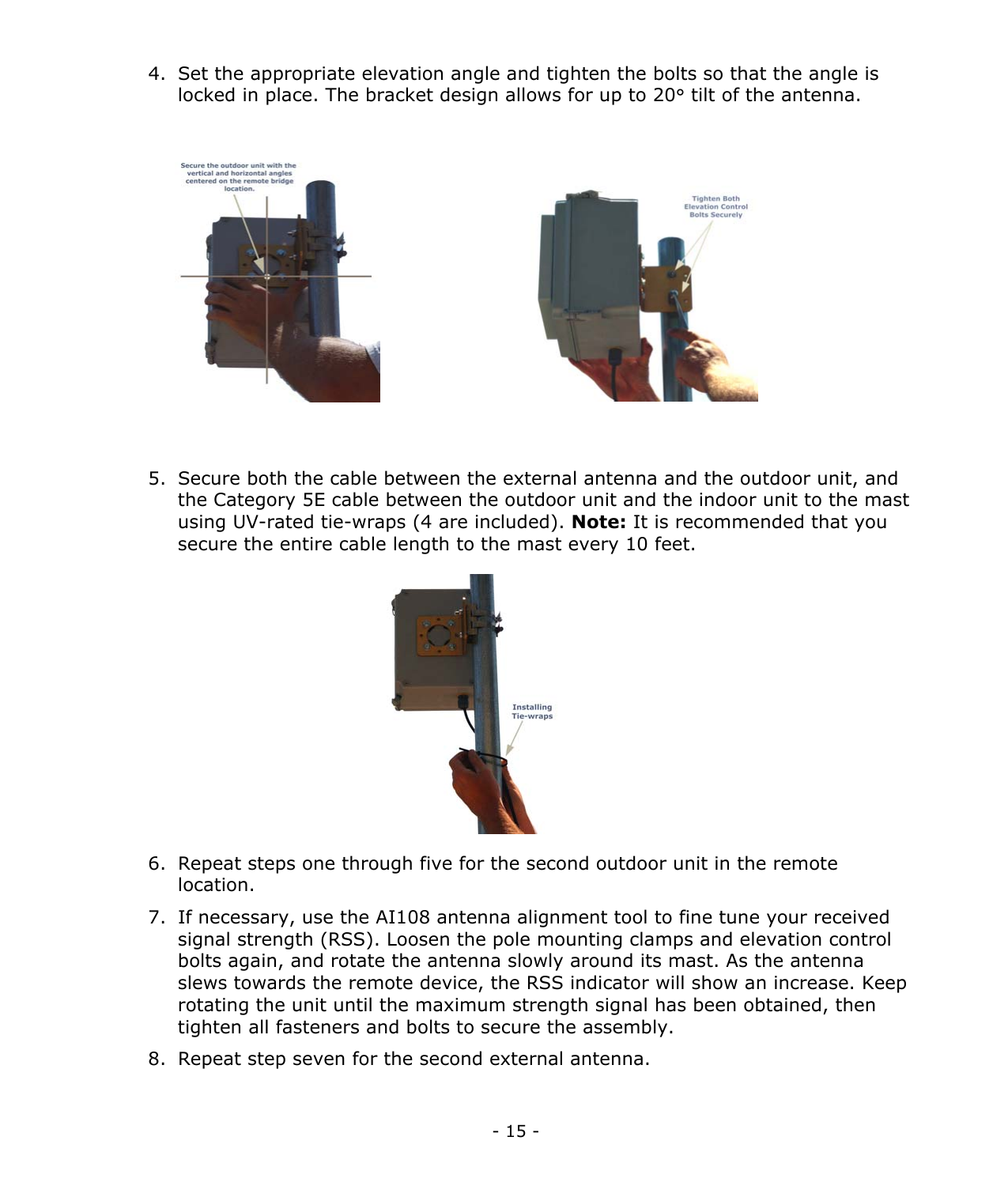 - 15 - 4. Set the appropriate elevation angle and tighten the bolts so that the angle is locked in place. The bracket design allows for up to 20° tilt of the antenna. 5. Secure both the cable between the external antenna and the outdoor unit, and the Category 5E cable between the outdoor unit and the indoor unit to the mast using UV-rated tie-wraps (4 are included). Note: It is recommended that you secure the entire cable length to the mast every 10 feet. 6. Repeat steps one through five for the second outdoor unit in the remote location. 7. If necessary, use the AI108 antenna alignment tool to fine tune your received signal strength (RSS). Loosen the pole mounting clamps and elevation control bolts again, and rotate the antenna slowly around its mast. As the antenna slews towards the remote device, the RSS indicator will show an increase. Keep rotating the unit until the maximum strength signal has been obtained, then tighten all fasteners and bolts to secure the assembly. 8. Repeat step seven for the second external antenna.