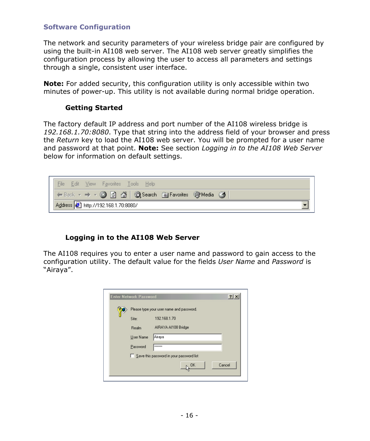 - 16 - Software Configuration The network and security parameters of your wireless bridge pair are configured by using the built-in AI108 web server. The AI108 web server greatly simplifies the configuration process by allowing the user to access all parameters and settings through a single, consistent user interface. Note: For added security, this configuration utility is only accessible within two minutes of power-up. This utility is not available during normal bridge operation. Getting Started The factory default IP address and port number of the AI108 wireless bridge is 192.168.1.70:8080. Type that string into the address field of your browser and press the Return key to load the AI108 web server. You will be prompted for a user name and password at that point. Note: See section Logging in to the AI108 Web Server below for information on default settings. Logging in to the AI108 Web Server The AI108 requires you to enter a user name and password to gain access to the configuration utility. The default value for the fields User Name and Password is “Airaya”.