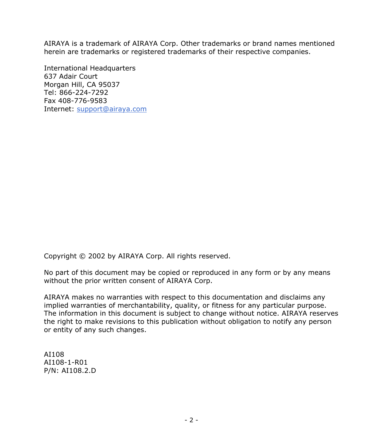 - 2 - AIRAYA is a trademark of AIRAYA Corp. Other trademarks or brand names mentioned herein are trademarks or registered trademarks of their respective companies. International Headquarters 637 Adair Court Morgan Hill, CA 95037 Tel: 866-224-7292 Fax 408-776-9583 Internet: support@airaya.com Copyright © 2002 by AIRAYA Corp. All rights reserved. No part of this document may be copied or reproduced in any form or by any means without the prior written consent of AIRAYA Corp. AIRAYA makes no warranties with respect to this documentation and disclaims any implied warranties of merchantability, quality, or fitness for any particular purpose. The information in this document is subject to change without notice. AIRAYA reserves the right to make revisions to this publication without obligation to notify any person or entity of any such changes. AI108 AI108-1-R01 P/N: AI108.2.D