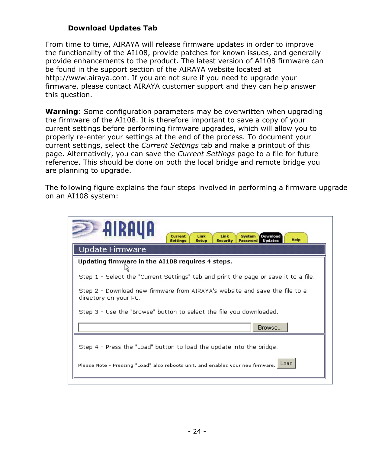 - 24 - Download Updates Tab From time to time, AIRAYA will release firmware updates in order to improve the functionality of the AI108, provide patches for known issues, and generally provide enhancements to the product. The latest version of AI108 firmware can be found in the support section of the AIRAYA website located at http://www.airaya.com. If you are not sure if you need to upgrade your firmware, please contact AIRAYA customer support and they can help answer this question. Warning: Some configuration parameters may be overwritten when upgrading the firmware of the AI108. It is therefore important to save a copy of your current settings before performing firmware upgrades, which will allow you to properly re-enter your settings at the end of the process. To document your current settings, select the Current Settings tab and make a printout of this page. Alternatively, you can save the Current Settings page to a file for future reference. This should be done on both the local bridge and remote bridge you are planning to upgrade. The following figure explains the four steps involved in performing a firmware upgrade on an AI108 system: