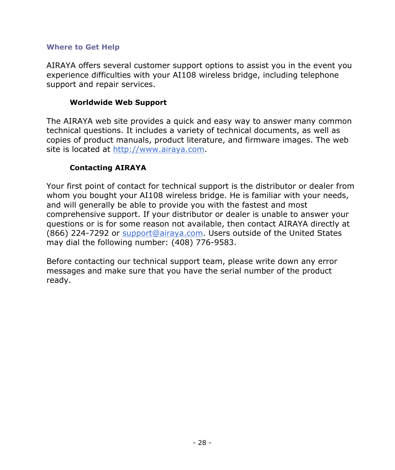 - 28 - Where to Get Help AIRAYA offers several customer support options to assist you in the event you experience difficulties with your AI108 wireless bridge, including telephone support and repair services. Worldwide Web Support The AIRAYA web site provides a quick and easy way to answer many common technical questions. It includes a variety of technical documents, as well as copies of product manuals, product literature, and firmware images. The web site is located at http://www.airaya.com. Contacting AIRAYA Your first point of contact for technical support is the distributor or dealer from whom you bought your AI108 wireless bridge. He is familiar with your needs, and will generally be able to provide you with the fastest and most comprehensive support. If your distributor or dealer is unable to answer your questions or is for some reason not available, then contact AIRAYA directly at (866) 224-7292 or support@airaya.com. Users outside of the United States may dial the following number: (408) 776-9583. Before contacting our technical support team, please write down any error messages and make sure that you have the serial number of the product ready.