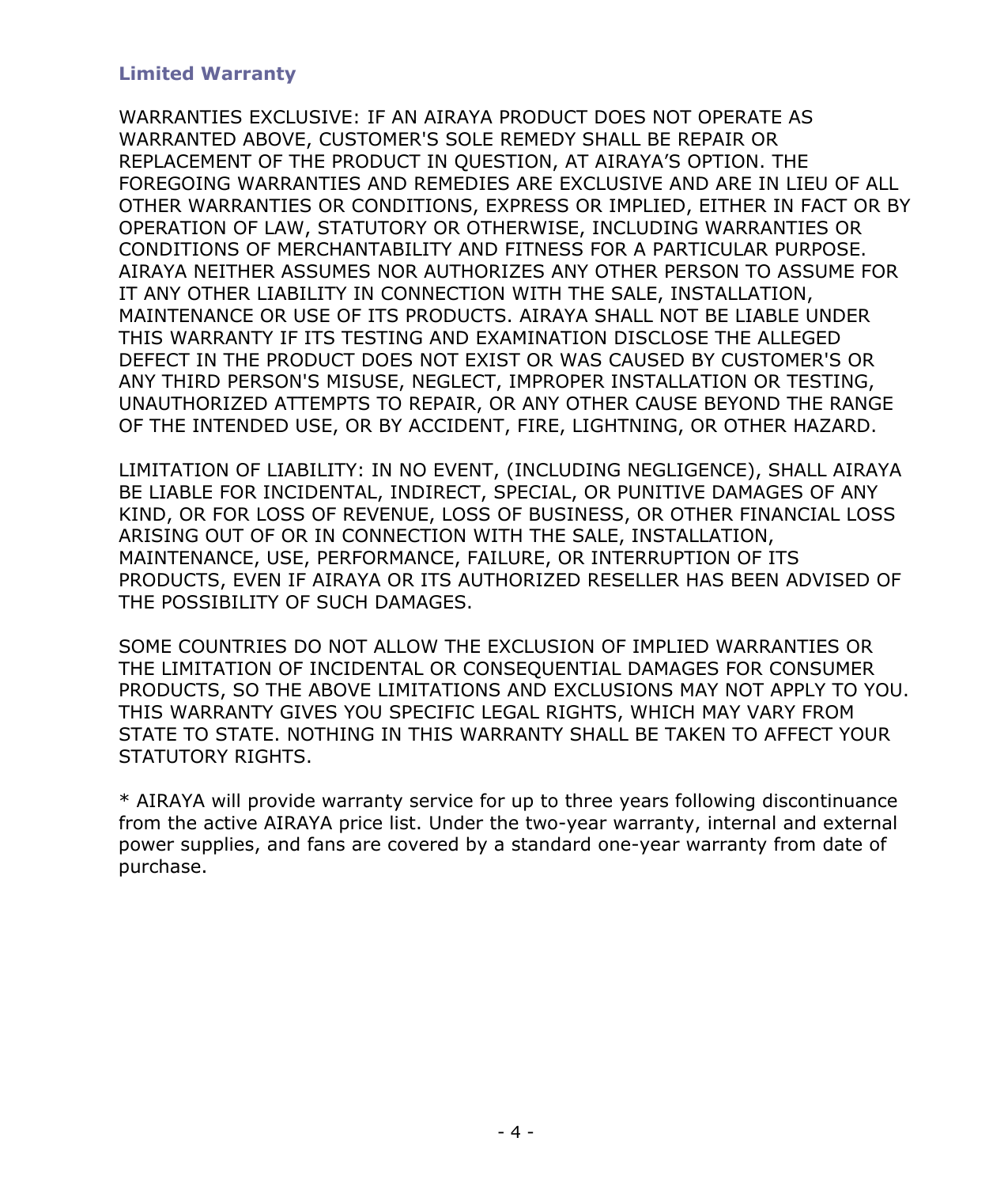 - 4 - Limited Warranty WARRANTIES EXCLUSIVE: IF AN AIRAYA PRODUCT DOES NOT OPERATE AS WARRANTED ABOVE, CUSTOMER'S SOLE REMEDY SHALL BE REPAIR OR REPLACEMENT OF THE PRODUCT IN QUESTION, AT AIRAYA’S OPTION. THE FOREGOING WARRANTIES AND REMEDIES ARE EXCLUSIVE AND ARE IN LIEU OF ALL OTHER WARRANTIES OR CONDITIONS, EXPRESS OR IMPLIED, EITHER IN FACT OR BY OPERATION OF LAW, STATUTORY OR OTHERWISE, INCLUDING WARRANTIES OR CONDITIONS OF MERCHANTABILITY AND FITNESS FOR A PARTICULAR PURPOSE. AIRAYA NEITHER ASSUMES NOR AUTHORIZES ANY OTHER PERSON TO ASSUME FOR IT ANY OTHER LIABILITY IN CONNECTION WITH THE SALE, INSTALLATION, MAINTENANCE OR USE OF ITS PRODUCTS. AIRAYA SHALL NOT BE LIABLE UNDER THIS WARRANTY IF ITS TESTING AND EXAMINATION DISCLOSE THE ALLEGED DEFECT IN THE PRODUCT DOES NOT EXIST OR WAS CAUSED BY CUSTOMER'S OR ANY THIRD PERSON'S MISUSE, NEGLECT, IMPROPER INSTALLATION OR TESTING, UNAUTHORIZED ATTEMPTS TO REPAIR, OR ANY OTHER CAUSE BEYOND THE RANGE OF THE INTENDED USE, OR BY ACCIDENT, FIRE, LIGHTNING, OR OTHER HAZARD. LIMITATION OF LIABILITY: IN NO EVENT, (INCLUDING NEGLIGENCE), SHALL AIRAYA BE LIABLE FOR INCIDENTAL, INDIRECT, SPECIAL, OR PUNITIVE DAMAGES OF ANY KIND, OR FOR LOSS OF REVENUE, LOSS OF BUSINESS, OR OTHER FINANCIAL LOSS ARISING OUT OF OR IN CONNECTION WITH THE SALE, INSTALLATION, MAINTENANCE, USE, PERFORMANCE, FAILURE, OR INTERRUPTION OF ITS PRODUCTS, EVEN IF AIRAYA OR ITS AUTHORIZED RESELLER HAS BEEN ADVISED OF THE POSSIBILITY OF SUCH DAMAGES. SOME COUNTRIES DO NOT ALLOW THE EXCLUSION OF IMPLIED WARRANTIES OR THE LIMITATION OF INCIDENTAL OR CONSEQUENTIAL DAMAGES FOR CONSUMER PRODUCTS, SO THE ABOVE LIMITATIONS AND EXCLUSIONS MAY NOT APPLY TO YOU. THIS WARRANTY GIVES YOU SPECIFIC LEGAL RIGHTS, WHICH MAY VARY FROM STATE TO STATE. NOTHING IN THIS WARRANTY SHALL BE TAKEN TO AFFECT YOUR STATUTORY RIGHTS. * AIRAYA will provide warranty service for up to three years following discontinuance from the active AIRAYA price list. Under the two-year warranty, internal and external power supplies, and fans are covered by a standard one-year warranty from date of purchase.