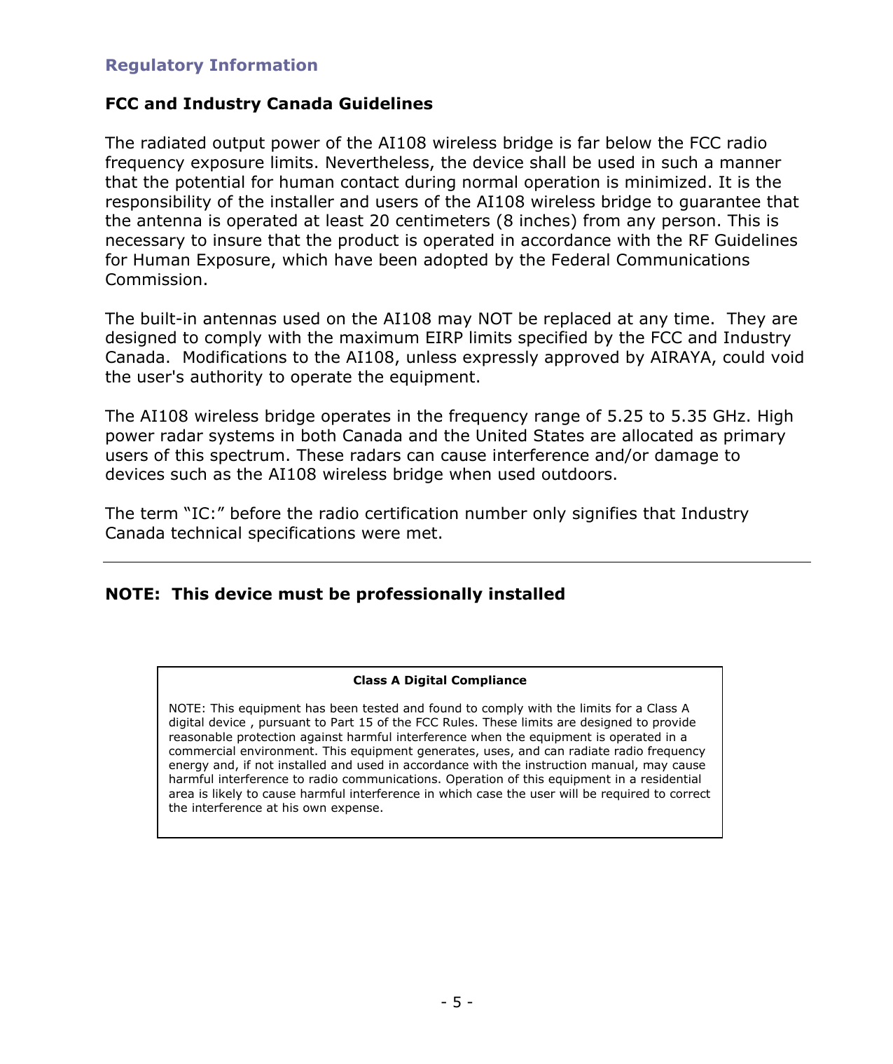 - 5 - Regulatory Information FCC and Industry Canada Guidelines The radiated output power of the AI108 wireless bridge is far below the FCC radio frequency exposure limits. Nevertheless, the device shall be used in such a manner that the potential for human contact during normal operation is minimized. It is the responsibility of the installer and users of the AI108 wireless bridge to guarantee that the antenna is operated at least 20 centimeters (8 inches) from any person. This is necessary to insure that the product is operated in accordance with the RF Guidelines for Human Exposure, which have been adopted by the Federal Communications Commission. The built-in antennas used on the AI108 may NOT be replaced at any time. They are designed to comply with the maximum EIRP limits specified by the FCC and Industry Canada. Modifications to the AI108, unless expressly approved by AIRAYA, could void the user's authority to operate the equipment. The AI108 wireless bridge operates in the frequency range of 5.25 to 5.35 GHz. High power radar systems in both Canada and the United States are allocated as primary users of this spectrum. These radars can cause interference and/or damage to devices such as the AI108 wireless bridge when used outdoors. The term “IC:” before the radio certification number only signifies that Industry Canada technical specifications were met. NOTE: This device must be professionally installed Class A Digital Compliance NOTE: This equipment has been tested and found to comply with the limits for a Class A digital device , pursuant to Part 15 of the FCC Rules. These limits are designed to provide reasonable protection against harmful interference when the equipment is operated in a commercial environment. This equipment generates, uses, and can radiate radio frequency energy and, if not installed and used in accordance with the instruction manual, may cause harmful interference to radio communications. Operation of this equipment in a residential area is likely to cause harmful interference in which case the user will be required to correct the interference at his own expense.