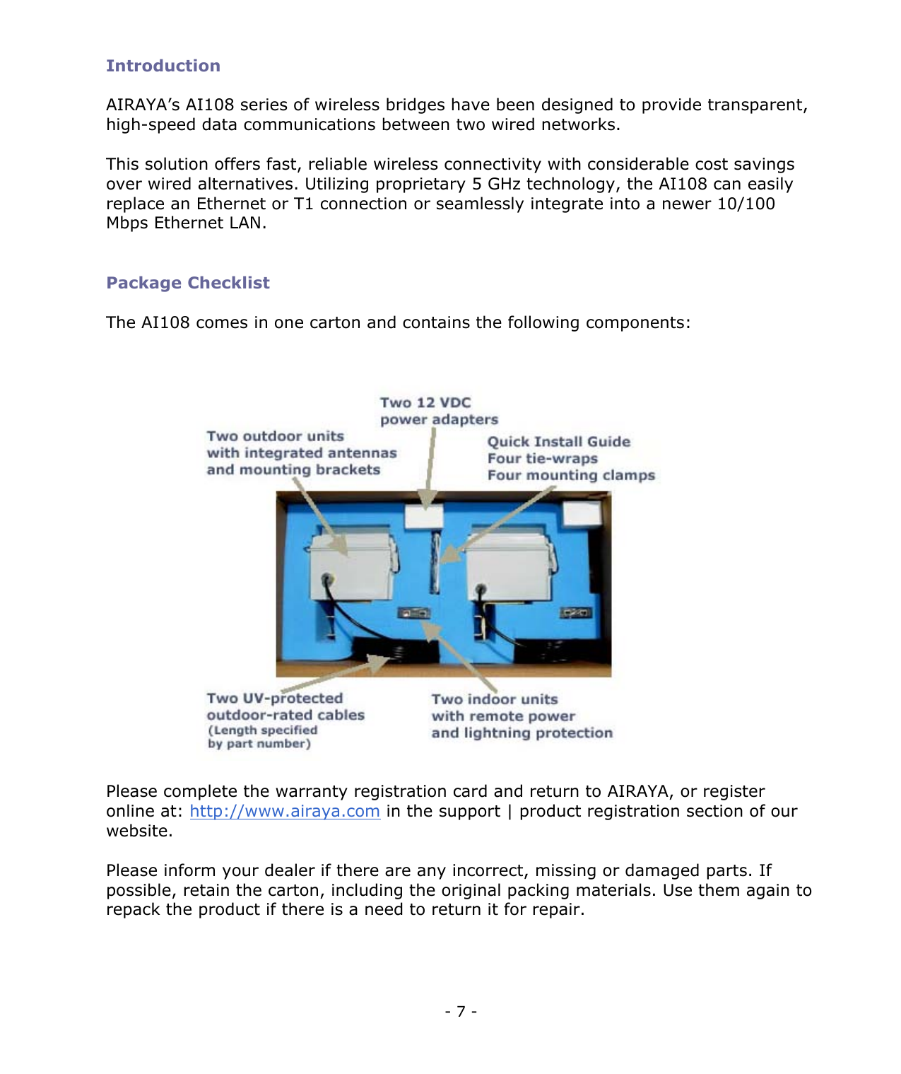 - 7 - Introduction AIRAYA’s AI108 series of wireless bridges have been designed to provide transparent, high-speed data communications between two wired networks. This solution offers fast, reliable wireless connectivity with considerable cost savings over wired alternatives. Utilizing proprietary 5 GHz technology, the AI108 can easily replace an Ethernet or T1 connection or seamlessly integrate into a newer 10/100 Mbps Ethernet LAN. Package Checklist The AI108 comes in one carton and contains the following components: Please complete the warranty registration card and return to AIRAYA, or register online at: http://www.airaya.com in the support | product registration section of our website. Please inform your dealer if there are any incorrect, missing or damaged parts. If possible, retain the carton, including the original packing materials. Use them again to repack the product if there is a need to return it for repair.