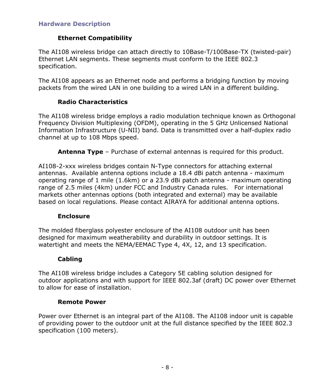 - 8 - Hardware Description Ethernet Compatibility The AI108 wireless bridge can attach directly to 10Base-T/100Base-TX (twisted-pair) Ethernet LAN segments. These segments must conform to the IEEE 802.3 specification. The AI108 appears as an Ethernet node and performs a bridging function by moving packets from the wired LAN in one building to a wired LAN in a different building. Radio Characteristics The AI108 wireless bridge employs a radio modulation technique known as Orthogonal Frequency Division Multiplexing (OFDM), operating in the 5 GHz Unlicensed National Information Infrastructure (U-NII) band. Data is transmitted over a half-duplex radio channel at up to 108 Mbps speed. Antenna Type – Purchase of external antennas is required for this product. AI108-2-xxx wireless bridges contain N-Type connectors for attaching external antennas. Available antenna options include a 18.4 dBi patch antenna - maximum operating range of 1 mile (1.6km) or a 23.9 dBi patch antenna - maximum operating range of 2.5 miles (4km) under FCC and Industry Canada rules. For international markets other antennas options (both integrated and external) may be available based on local regulations. Please contact AIRAYA for additional antenna options. Enclosure The molded fiberglass polyester enclosure of the AI108 outdoor unit has been designed for maximum weatherability and durability in outdoor settings. It is watertight and meets the NEMA/EEMAC Type 4, 4X, 12, and 13 specification. Cabling The AI108 wireless bridge includes a Category 5E cabling solution designed for outdoor applications and with support for IEEE 802.3af (draft) DC power over Ethernet to allow for ease of installation. Remote Power Power over Ethernet is an integral part of the AI108. The AI108 indoor unit is capable of providing power to the outdoor unit at the full distance specified by the IEEE 802.3 specification (100 meters).