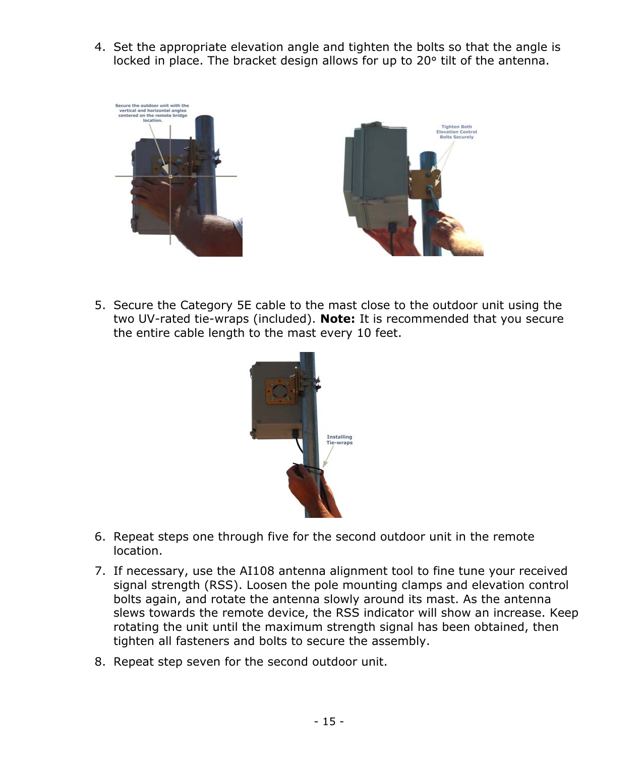  - 15 - 4.  Set the appropriate elevation angle and tighten the bolts so that the angle is locked in place. The bracket design allows for up to 20° tilt of the antenna.             5.  Secure the Category 5E cable to the mast close to the outdoor unit using the two UV-rated tie-wraps (included). Note: It is recommended that you secure the entire cable length to the mast every 10 feet.          6.  Repeat steps one through five for the second outdoor unit in the remote location. 7.  If necessary, use the AI108 antenna alignment tool to fine tune your received signal strength (RSS). Loosen the pole mounting clamps and elevation control bolts again, and rotate the antenna slowly around its mast. As the antenna slews towards the remote device, the RSS indicator will show an increase. Keep rotating the unit until the maximum strength signal has been obtained, then tighten all fasteners and bolts to secure the assembly.    8.  Repeat step seven for the second outdoor unit.    