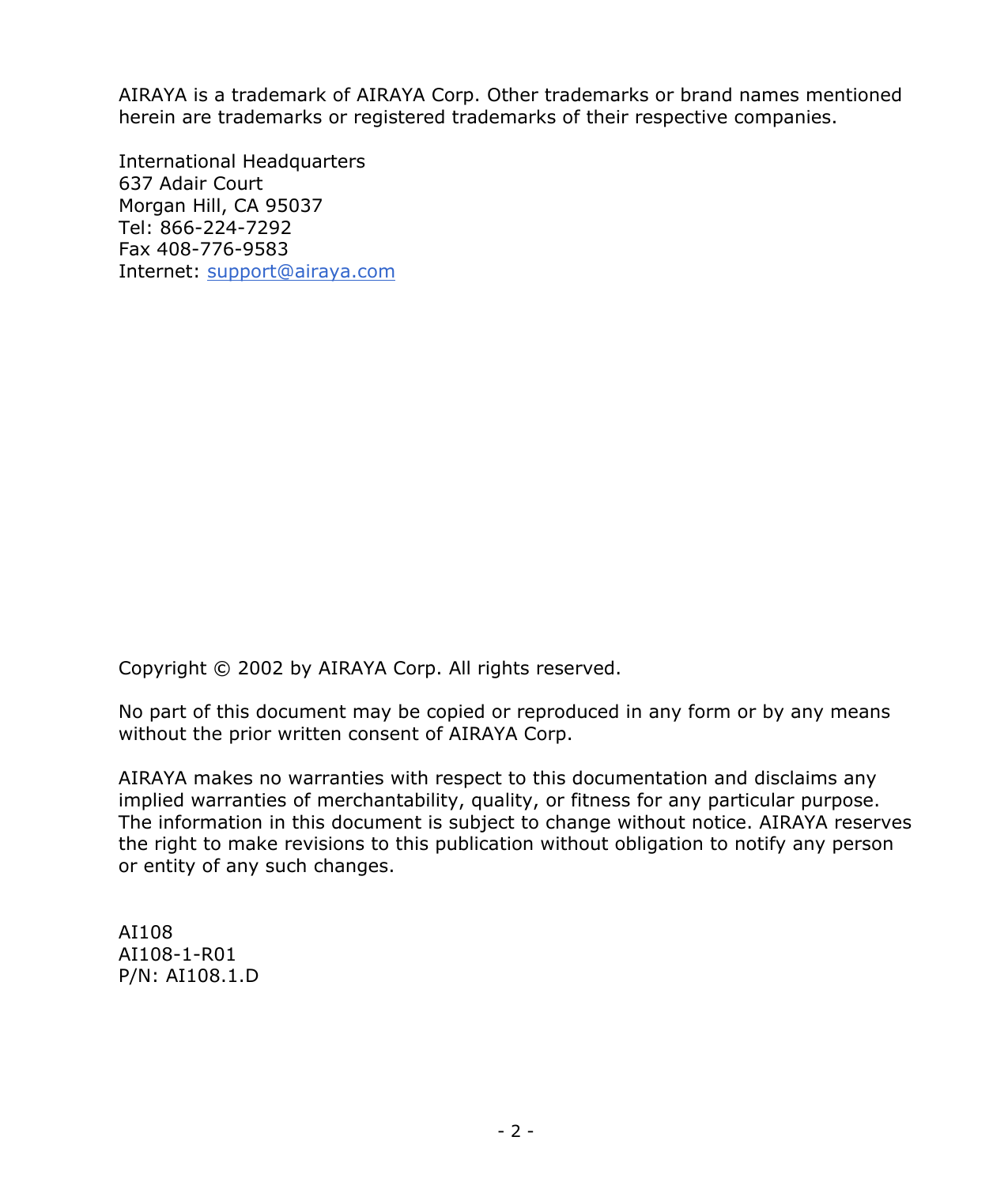  - 2 -  AIRAYA is a trademark of AIRAYA Corp. Other trademarks or brand names mentioned herein are trademarks or registered trademarks of their respective companies.  International Headquarters 637 Adair Court Morgan Hill, CA 95037 Tel: 866-224-7292 Fax 408-776-9583 Internet: support@airaya.com                  Copyright © 2002 by AIRAYA Corp. All rights reserved.  No part of this document may be copied or reproduced in any form or by any means without the prior written consent of AIRAYA Corp.  AIRAYA makes no warranties with respect to this documentation and disclaims any implied warranties of merchantability, quality, or fitness for any particular purpose. The information in this document is subject to change without notice. AIRAYA reserves the right to make revisions to this publication without obligation to notify any person or entity of any such changes.   AI108 AI108-1-R01 P/N: AI108.1.D