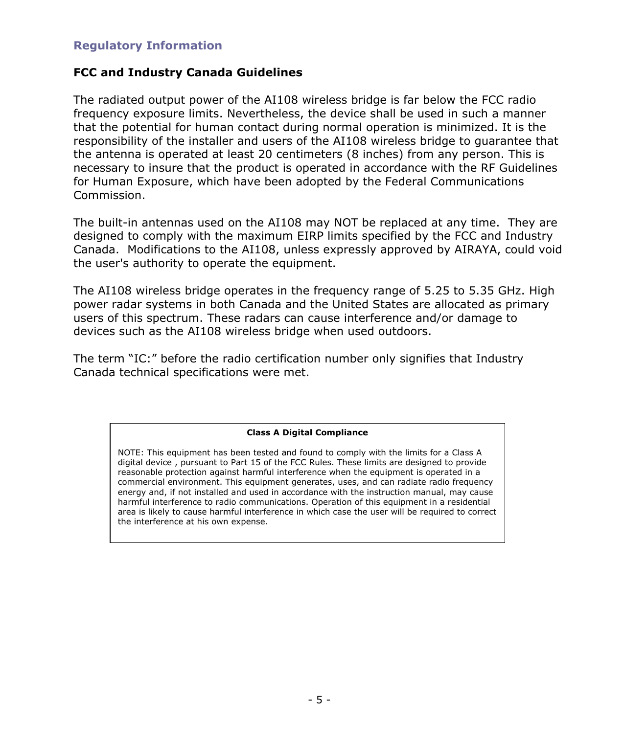  - 5 - Regulatory Information  FCC and Industry Canada Guidelines  The radiated output power of the AI108 wireless bridge is far below the FCC radio frequency exposure limits. Nevertheless, the device shall be used in such a manner that the potential for human contact during normal operation is minimized. It is the responsibility of the installer and users of the AI108 wireless bridge to guarantee that the antenna is operated at least 20 centimeters (8 inches) from any person. This is necessary to insure that the product is operated in accordance with the RF Guidelines for Human Exposure, which have been adopted by the Federal Communications Commission.  The built-in antennas used on the AI108 may NOT be replaced at any time.  They are designed to comply with the maximum EIRP limits specified by the FCC and Industry Canada.  Modifications to the AI108, unless expressly approved by AIRAYA, could void the user&apos;s authority to operate the equipment.  The AI108 wireless bridge operates in the frequency range of 5.25 to 5.35 GHz. High power radar systems in both Canada and the United States are allocated as primary users of this spectrum. These radars can cause interference and/or damage to  devices such as the AI108 wireless bridge when used outdoors.  The term “IC:” before the radio certification number only signifies that Industry Canada technical specifications were met. Class A Digital Compliance  NOTE: This equipment has been tested and found to comply with the limits for a Class A digital device , pursuant to Part 15 of the FCC Rules. These limits are designed to provide reasonable protection against harmful interference when the equipment is operated in a commercial environment. This equipment generates, uses, and can radiate radio frequency energy and, if not installed and used in accordance with the instruction manual, may cause harmful interference to radio communications. Operation of this equipment in a residential area is likely to cause harmful interference in which case the user will be required to correct the interference at his own expense.  
