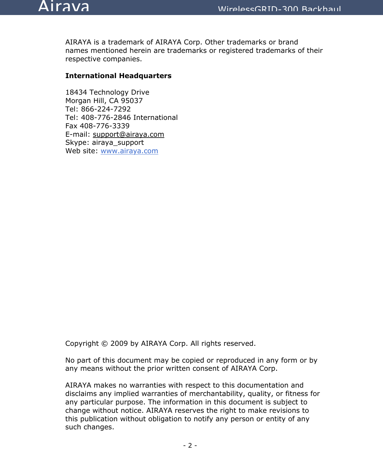   - 2 - Airaya          WirelessGRID-300 Backhaul   AIRAYA is a trademark of AIRAYA Corp. Other trademarks or brand names mentioned herein are trademarks or registered trademarks of their respective companies.  International Headquarters  18434 Technology Drive Morgan Hill, CA 95037 Tel: 866-224-7292 Tel: 408-776-2846 International Fax 408-776-3339 E-mail: support@airaya.com Skype: airaya_support Web site: www.airaya.com                       Copyright © 2009 by AIRAYA Corp. All rights reserved.  No part of this document may be copied or reproduced in any form or by any means without the prior written consent of AIRAYA Corp.  AIRAYA makes no warranties with respect to this documentation and disclaims any implied warranties of merchantability, quality, or fitness for any particular purpose. The information in this document is subject to change without notice. AIRAYA reserves the right to make revisions to this publication without obligation to notify any person or entity of any such changes.