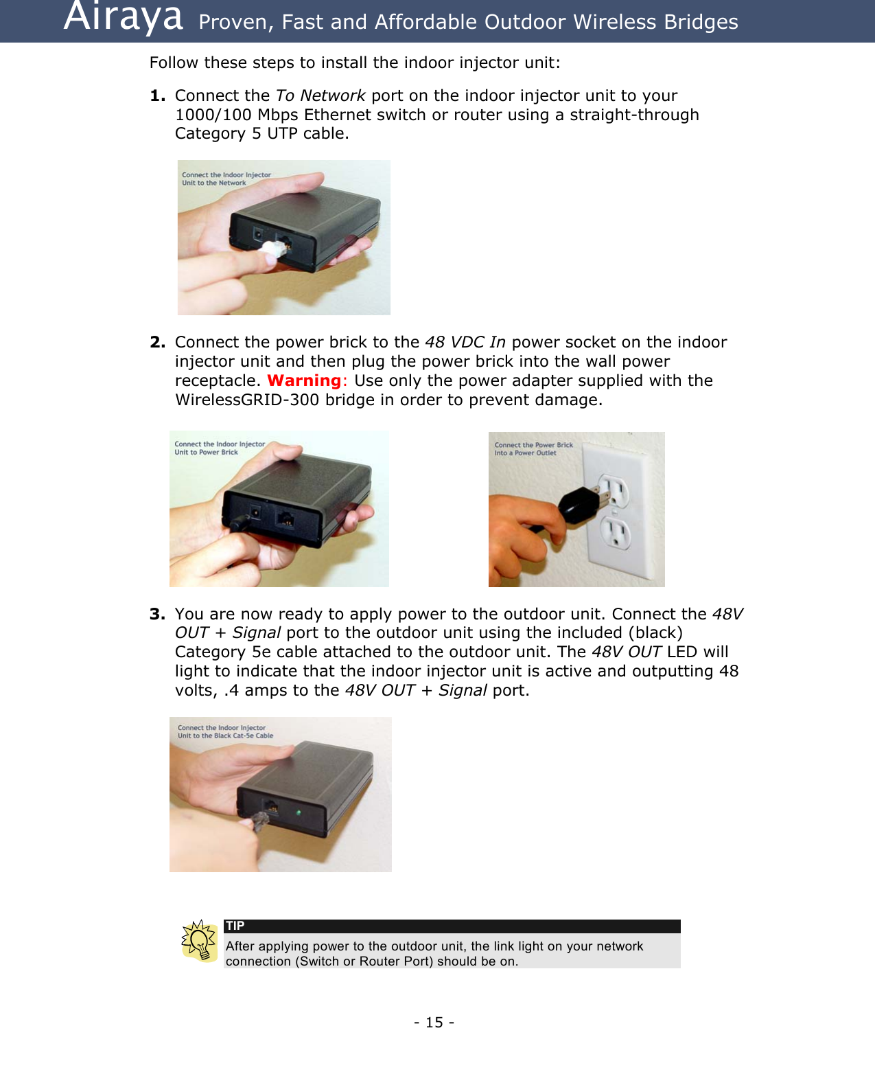 Airaya - 15 - Airaya  Proven, Fast and Affordable Outdoor Wireless Bridges Follow these steps to install the indoor injector unit:  1.  Connect the To Network port on the indoor injector unit to your 1000/100 Mbps Ethernet switch or router using a straight-through Category 5 UTP cable.           2.  Connect the power brick to the 48 VDC In power socket on the indoor injector unit and then plug the power brick into the wall power receptacle. Warning: Use only the power adapter supplied with the WirelessGRID-300 bridge in order to prevent damage.      3.  You are now ready to apply power to the outdoor unit. Connect the 48V OUT + Signal port to the outdoor unit using the included (black) Category 5e cable attached to the outdoor unit. The 48V OUT LED will light to indicate that the indoor injector unit is active and outputting 48 volts, .4 amps to the 48V OUT + Signal port.     TIP After applying power to the outdoor unit, the link light on your network connection (Switch or Router Port) should be on.  