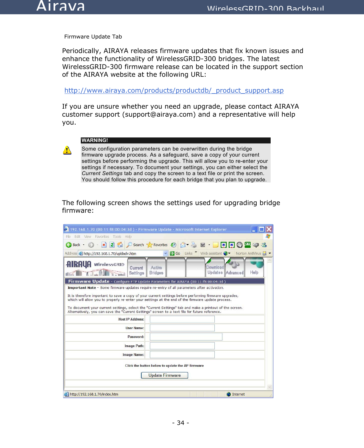   - 34 - Airaya          WirelessGRID-300 Backhaul  Firmware Update Tab Periodically, AIRAYA releases firmware updates that fix known issues and enhance the functionality of WirelessGRID-300 bridges. The latest WirelessGRID-300 firmware release can be located in the support section of the AIRAYA website at the following URL:   http://www.airaya.com/products/productdb/_product_support.asp  If you are unsure whether you need an upgrade, please contact AIRAYA customer support (support@airaya.com) and a representative will help you.    WARNING! Some configuration parameters can be overwritten during the bridge firmware upgrade process. As a safeguard, save a copy of your current settings before performing the upgrade. This will allow you to re-enter your settings if necessary. To document your settings, you can either select the Current Settings tab and copy the screen to a text file or print the screen. You should follow this procedure for each bridge that you plan to upgrade.   The following screen shows the settings used for upgrading bridge firmware:                         