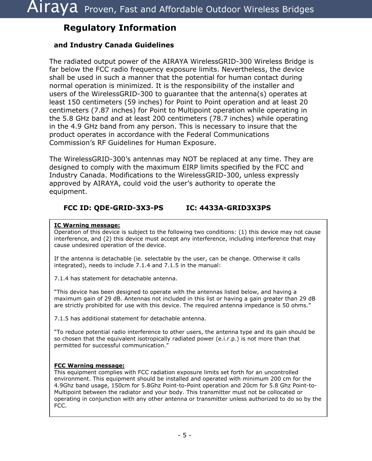 Airaya - 5 - Airaya  Proven, Fast and Affordable Outdoor Wireless Bridges Regulatory Information    and Industry Canada Guidelines  The radiated output power of the AIRAYA WirelessGRID-300 Wireless Bridge is far below the FCC radio frequency exposure limits. Nevertheless, the device shall be used in such a manner that the potential for human contact during normal operation is minimized. It is the responsibility of the installer and users of the WirelessGRID-300 to guarantee that the antenna(s) operates at least 150 centimeters (59 inches) for Point to Point operation and at least 20 centimeters (7.87 inches) for Point to Multipoint operation while operating in the 5.8 GHz band and at least 200 centimeters (78.7 inches) while operating in the 4.9 GHz band from any person. This is necessary to insure that the product operates in accordance with the Federal Communications Commission’s RF Guidelines for Human Exposure.  The WirelessGRID-300’s antennas may NOT be replaced at any time. They are designed to comply with the maximum EIRP limits specified by the FCC and Industry Canada. Modifications to the WirelessGRID-300, unless expressly approved by AIRAYA, could void the user’s authority to operate the equipment.  FCC ID: QDE-GRID-3X3-PS     IC: 4433A-GRID3X3PS IC Warning message:  Operation of this device is subject to the following two conditions: (1) this device may not cause interference, and (2) this device must accept any interference, including interference that may cause undesired operation of the device.   If the antenna is detachable (ie. selectable by the user, can be change. Otherwise it calls integrated), needs to include 7.1.4 and 7.1.5 in the manual:   7.1.4 has statement for detachable antenna.   “This device has been designed to operate with the antennas listed below, and having a maximum gain of 29 dB. Antennas not included in this list or having a gain greater than 29 dB are strictly prohibited for use with this device. The required antenna impedance is 50 ohms.”   7.1.5 has additional statement for detachable antenna.   “To reduce potential radio interference to other users, the antenna type and its gain should be so chosen that the equivalent isotropically radiated power (e.i.r.p.) is not more than that permitted for successful communication.”     FCC Warning message: This equipment complies with FCC radiation exposure limits set forth for an uncontrolled environment. This equipment should be installed and operated with minimum 200 cm for the 4.9Ghz band usage, 150cm for 5.8Ghz Point-to-Point operation and 20cm for 5.8 Ghz Point-to-Multipoint between the radiator and your body. This transmitter must not be collocated or operating in conjunction with any other antenna or transmitter unless authorized to do so by the FCC. 