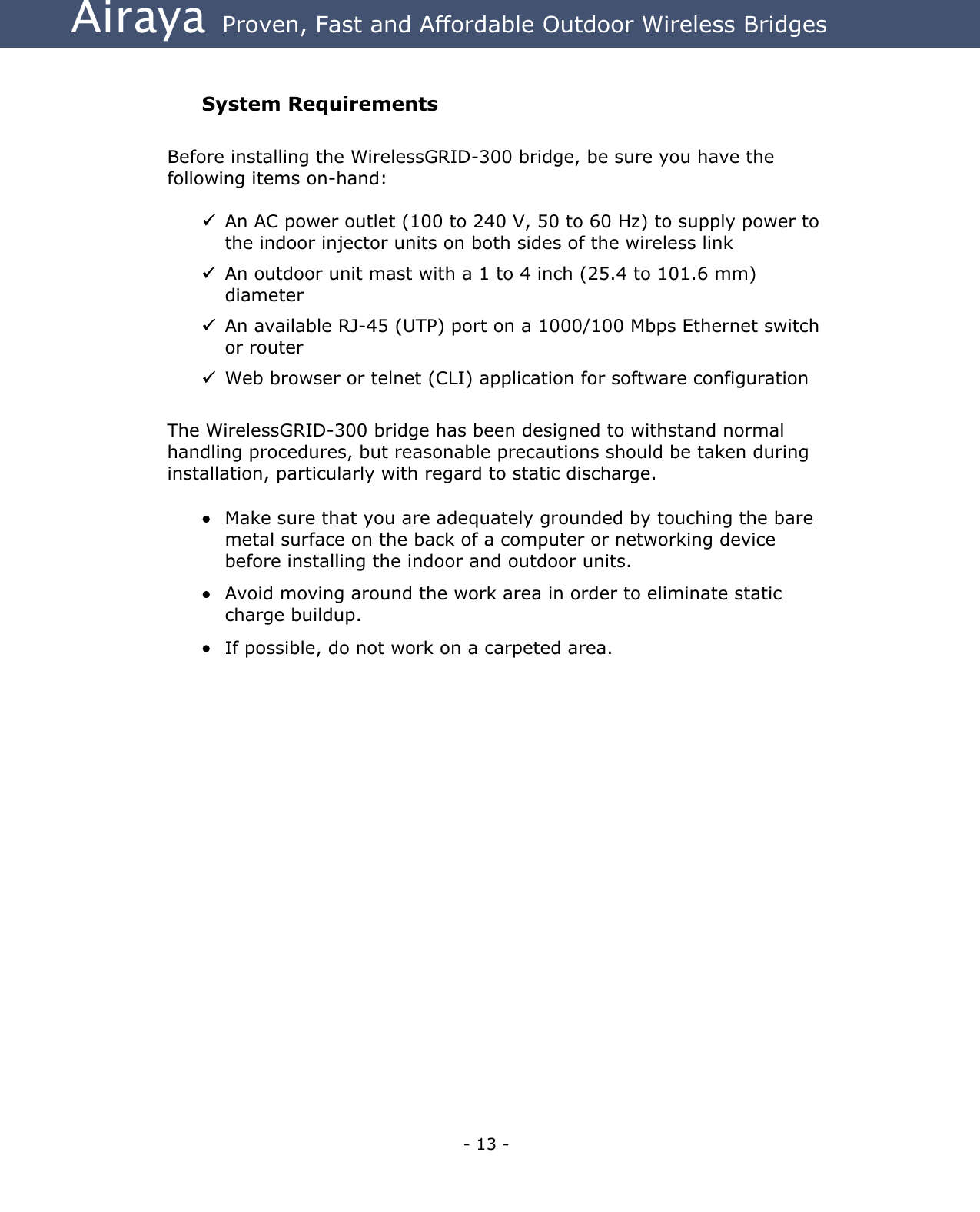 Airaya - 13 - Airaya  Proven, Fast and Affordable Outdoor Wireless Bridges  System Requirements  Before installing the WirelessGRID-300 bridge, be sure you have the following items on-hand:   An AC power outlet (100 to 240 V, 50 to 60 Hz) to supply power to the indoor injector units on both sides of the wireless link  An outdoor unit mast with a 1 to 4 inch (25.4 to 101.6 mm) diameter  An available RJ-45 (UTP) port on a 1000/100 Mbps Ethernet switch or router  Web browser or telnet (CLI) application for software configuration  The WirelessGRID-300 bridge has been designed to withstand normal handling procedures, but reasonable precautions should be taken during installation, particularly with regard to static discharge.    •  Make sure that you are adequately grounded by touching the bare metal surface on the back of a computer or networking device before installing the indoor and outdoor units. •  Avoid moving around the work area in order to eliminate static charge buildup. •  If possible, do not work on a carpeted area.  