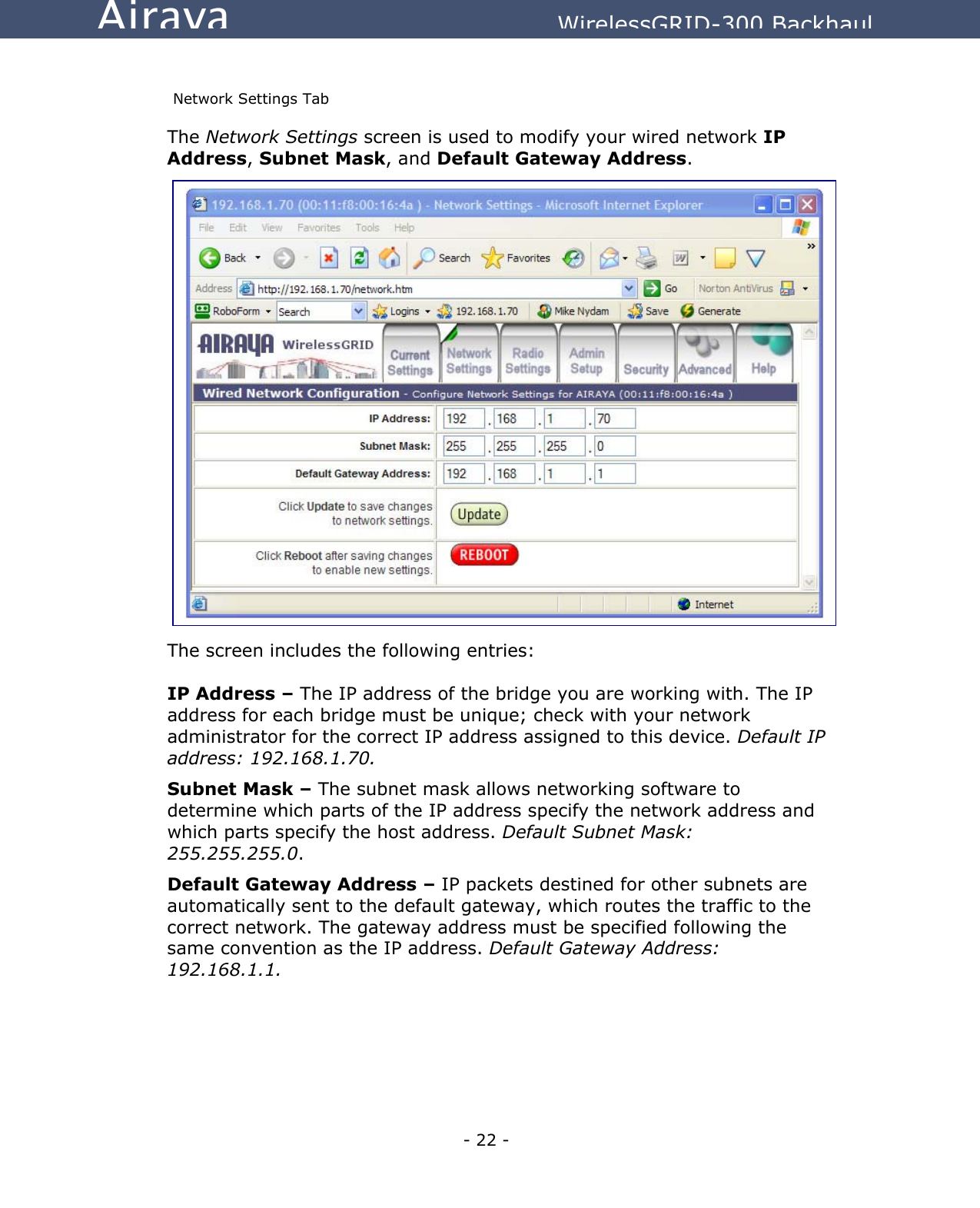   - 22 - Airaya          WirelessGRID-300 Backhaul  Network Settings Tab The Network Settings screen is used to modify your wired network IP Address, Subnet Mask, and Default Gateway Address.                       The screen includes the following entries:  IP Address – The IP address of the bridge you are working with. The IP address for each bridge must be unique; check with your network administrator for the correct IP address assigned to this device. Default IP address: 192.168.1.70. Subnet Mask – The subnet mask allows networking software to determine which parts of the IP address specify the network address and which parts specify the host address. Default Subnet Mask: 255.255.255.0.   Default Gateway Address – IP packets destined for other subnets are automatically sent to the default gateway, which routes the traffic to the correct network. The gateway address must be specified following the same convention as the IP address. Default Gateway Address: 192.168.1.1.     