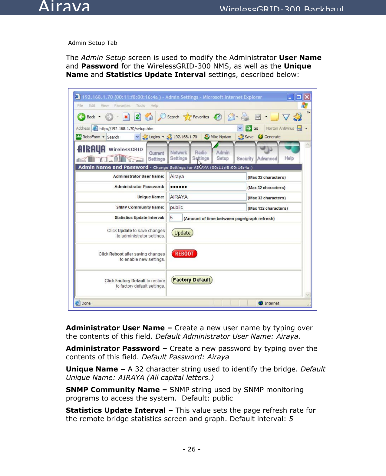   - 26 - Airaya          WirelessGRID-300 Backhaul  Admin Setup Tab The Admin Setup screen is used to modify the Administrator User Name and Password for the WirelessGRID-300 NMS, as well as the Unique Name and Statistics Update Interval settings, described below:                               Administrator User Name – Create a new user name by typing over the contents of this field. Default Administrator User Name: Airaya.   Administrator Password – Create a new password by typing over the contents of this field. Default Password: Airaya Unique Name – A 32 character string used to identify the bridge. Default Unique Name: AIRAYA (All capital letters.) SNMP Community Name – SNMP string used by SNMP monitoring programs to access the system.  Default: public Statistics Update Interval – This value sets the page refresh rate for the remote bridge statistics screen and graph. Default interval: 5  