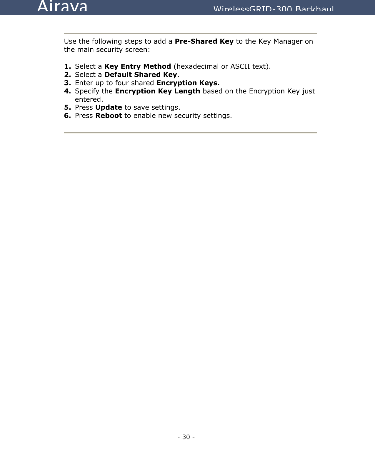   - 30 - Airaya          WirelessGRID-300 Backhaul   Use the following steps to add a Pre-Shared Key to the Key Manager on the main security screen:  1.  Select a Key Entry Method (hexadecimal or ASCII text). 2.  Select a Default Shared Key. 3.  Enter up to four shared Encryption Keys. 4.  Specify the Encryption Key Length based on the Encryption Key just entered. 5.  Press Update to save settings. 6.  Press Reboot to enable new security settings.   