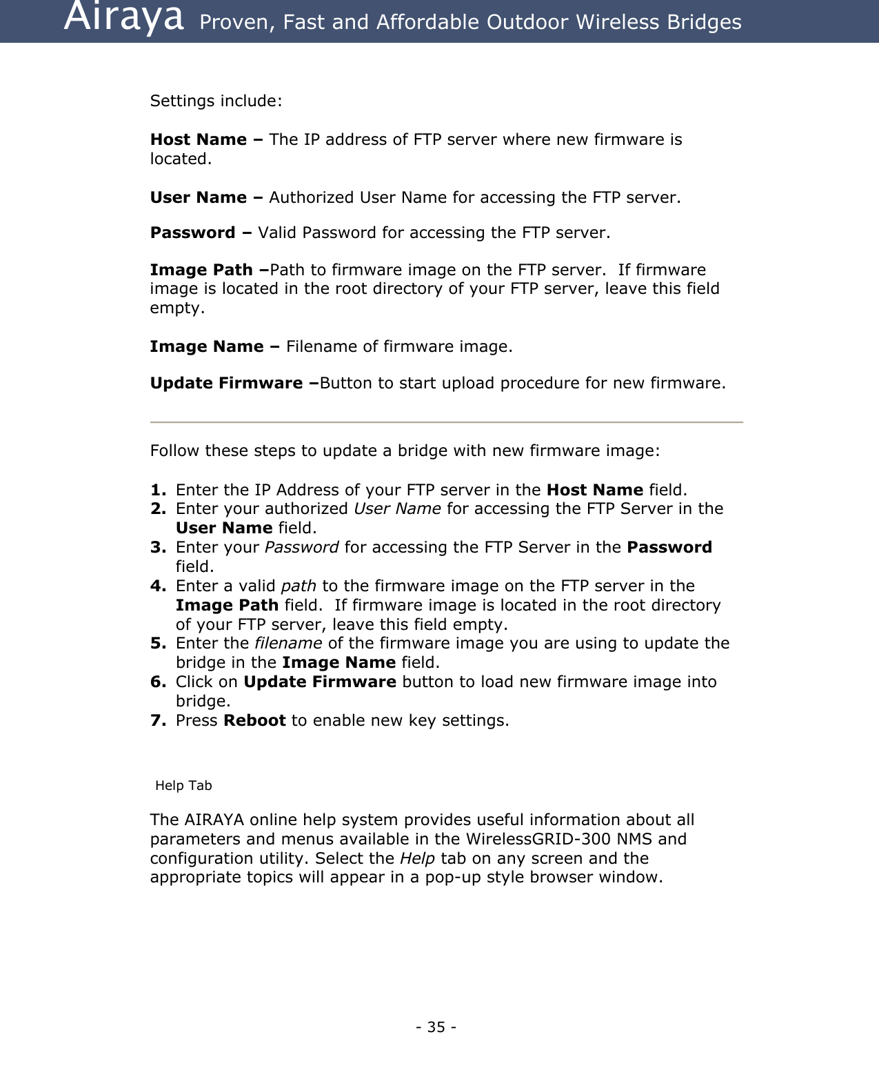 Airaya - 35 - Airaya  Proven, Fast and Affordable Outdoor Wireless Bridges   Settings include:  Host Name – The IP address of FTP server where new firmware is located.   User Name – Authorized User Name for accessing the FTP server.  Password – Valid Password for accessing the FTP server.  Image Path –Path to firmware image on the FTP server.  If firmware image is located in the root directory of your FTP server, leave this field empty.  Image Name – Filename of firmware image.  Update Firmware –Button to start upload procedure for new firmware.   Follow these steps to update a bridge with new firmware image:  1.  Enter the IP Address of your FTP server in the Host Name field.  2.  Enter your authorized User Name for accessing the FTP Server in the User Name field. 3.  Enter your Password for accessing the FTP Server in the Password field. 4.  Enter a valid path to the firmware image on the FTP server in the Image Path field.  If firmware image is located in the root directory of your FTP server, leave this field empty. 5.  Enter the filename of the firmware image you are using to update the bridge in the Image Name field. 6.  Click on Update Firmware button to load new firmware image into bridge. 7.  Press Reboot to enable new key settings.  Help Tab The AIRAYA online help system provides useful information about all parameters and menus available in the WirelessGRID-300 NMS and configuration utility. Select the Help tab on any screen and the appropriate topics will appear in a pop-up style browser window.   