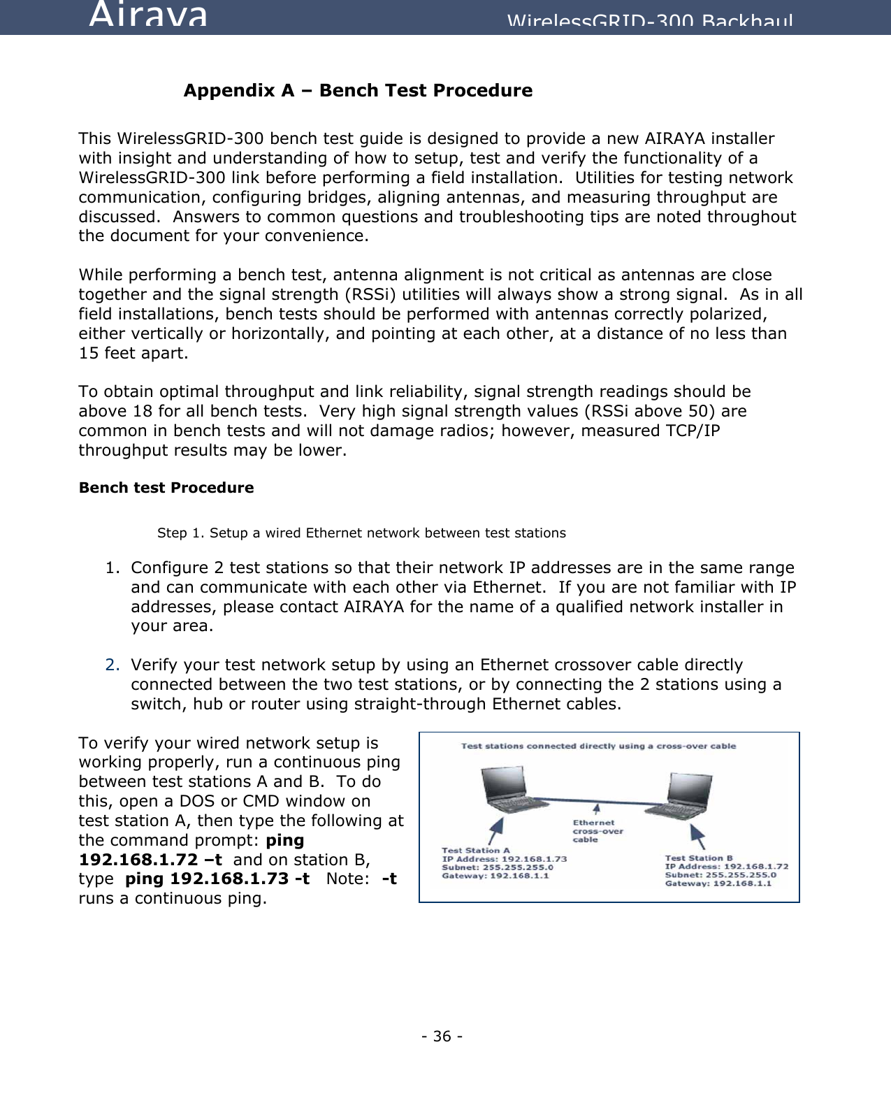   - 36 - Airaya          WirelessGRID-300 Backhaul  Appendix A – Bench Test Procedure  This WirelessGRID-300 bench test guide is designed to provide a new AIRAYA installer with insight and understanding of how to setup, test and verify the functionality of a WirelessGRID-300 link before performing a field installation.  Utilities for testing network communication, configuring bridges, aligning antennas, and measuring throughput are discussed.  Answers to common questions and troubleshooting tips are noted throughout the document for your convenience.   While performing a bench test, antenna alignment is not critical as antennas are close together and the signal strength (RSSi) utilities will always show a strong signal.  As in all field installations, bench tests should be performed with antennas correctly polarized, either vertically or horizontally, and pointing at each other, at a distance of no less than 15 feet apart.  To obtain optimal throughput and link reliability, signal strength readings should be above 18 for all bench tests.  Very high signal strength values (RSSi above 50) are common in bench tests and will not damage radios; however, measured TCP/IP throughput results may be lower.  Bench test Procedure  Step 1. Setup a wired Ethernet network between test stations 1.  Configure 2 test stations so that their network IP addresses are in the same range and can communicate with each other via Ethernet.  If you are not familiar with IP addresses, please contact AIRAYA for the name of a qualified network installer in your area.  2.  Verify your test network setup by using an Ethernet crossover cable directly connected between the two test stations, or by connecting the 2 stations using a switch, hub or router using straight-through Ethernet cables.  To verify your wired network setup is working properly, run a continuous ping between test stations A and B.  To do this, open a DOS or CMD window on test station A, then type the following at the command prompt: ping 192.168.1.72 –t  and on station B, type  ping 192.168.1.73 -t   Note:  -t runs a continuous ping.      