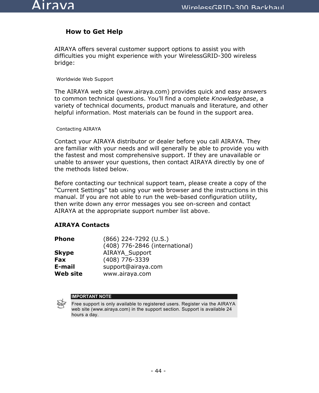   - 44 - Airaya          WirelessGRID-300 Backhaul  How to Get Help  AIRAYA offers several customer support options to assist you with difficulties you might experience with your WirelessGRID-300 wireless bridge:  Worldwide Web Support The AIRAYA web site (www.airaya.com) provides quick and easy answers to common technical questions. You’ll find a complete Knowledgebase, a variety of technical documents, product manuals and literature, and other helpful information. Most materials can be found in the support area.  Contacting AIRAYA Contact your AIRAYA distributor or dealer before you call AIRAYA. They are familiar with your needs and will generally be able to provide you with the fastest and most comprehensive support. If they are unavailable or unable to answer your questions, then contact AIRAYA directly by one of the methods listed below.   Before contacting our technical support team, please create a copy of the “Current Settings” tab using your web browser and the instructions in this manual. If you are not able to run the web-based configuration utility, then write down any error messages you see on-screen and contact AIRAYA at the appropriate support number list above.   AIRAYA Contacts  Phone     (866) 224-7292 (U.S.)      (408) 776-2846 (international) Skype   AIRAYA_Support Fax     (408) 776-3339 E-mail     support@airaya.com  Web site   www.airaya.com    IMPORTANT NOTE Free support is only available to registered users. Register via the AIRAYA web site (www.airaya.com) in the support section. Support is available 24 hours a day.   
