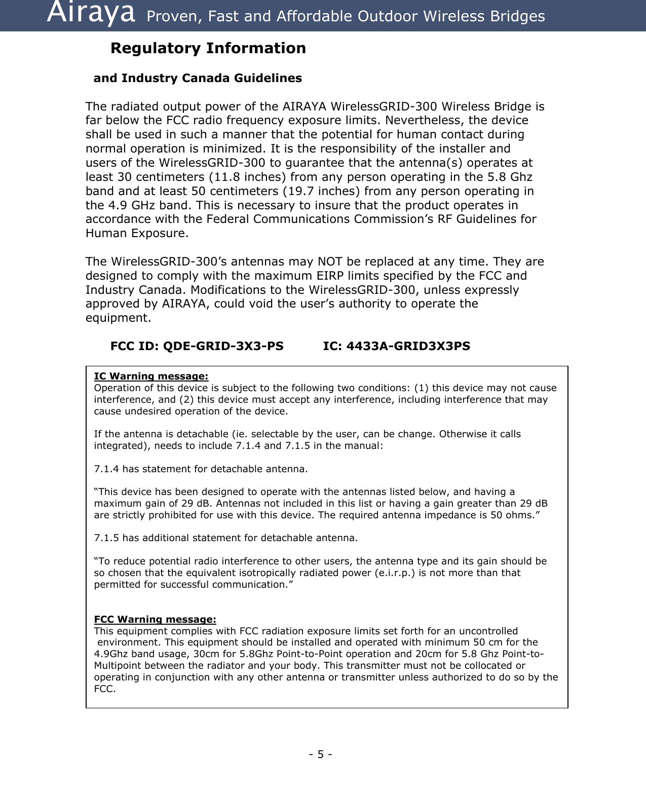 Airaya - 5 - Airaya  Proven, Fast and Affordable Outdoor Wireless Bridges Regulatory Information    and Industry Canada Guidelines  The radiated output power of the AIRAYA WirelessGRID-300 Wireless Bridge is far below the FCC radio frequency exposure limits. Nevertheless, the device shall be used in such a manner that the potential for human contact during normal operation is minimized. It is the responsibility of the installer and users of the WirelessGRID-300 to guarantee that the antenna(s) operates at least 30 centimeters (11.8 inches) from any person operating in the 5.8 Ghz band and at least 50 centimeters (19.7 inches) from any person operating in the 4.9 GHz band. This is necessary to insure that the product operates in accordance with the Federal Communications Commission’s RF Guidelines for Human Exposure.  The WirelessGRID-300’s antennas may NOT be replaced at any time. They are designed to comply with the maximum EIRP limits specified by the FCC and Industry Canada. Modifications to the WirelessGRID-300, unless expressly approved by AIRAYA, could void the user’s authority to operate the equipment.  FCC ID: QDE-GRID-3X3-PS     IC: 4433A-GRID3X3PS IC Warning message:  Operation of this device is subject to the following two conditions: (1) this device may not cause interference, and (2) this device must accept any interference, including interference that may cause undesired operation of the device.   If the antenna is detachable (ie. selectable by the user, can be change. Otherwise it calls integrated), needs to include 7.1.4 and 7.1.5 in the manual:   7.1.4 has statement for detachable antenna.   “This device has been designed to operate with the antennas listed below, and having a maximum gain of 29 dB. Antennas not included in this list or having a gain greater than 29 dB are strictly prohibited for use with this device. The required antenna impedance is 50 ohms.”   7.1.5 has additional statement for detachable antenna.   “To reduce potential radio interference to other users, the antenna type and its gain should be so chosen that the equivalent isotropically radiated power (e.i.r.p.) is not more than that permitted for successful communication.”     FCC Warning message: This equipment complies with FCC radiation exposure limits set forth for an uncontrolled  environment. This equipment should be installed and operated with minimum 50 cm for the 4.9Ghz band usage, 30cm for 5.8Ghz Point-to-Point operation and 20cm for 5.8 Ghz Point-to-Multipoint between the radiator and your body. This transmitter must not be collocated or operating in conjunction with any other antenna or transmitter unless authorized to do so by the FCC. 