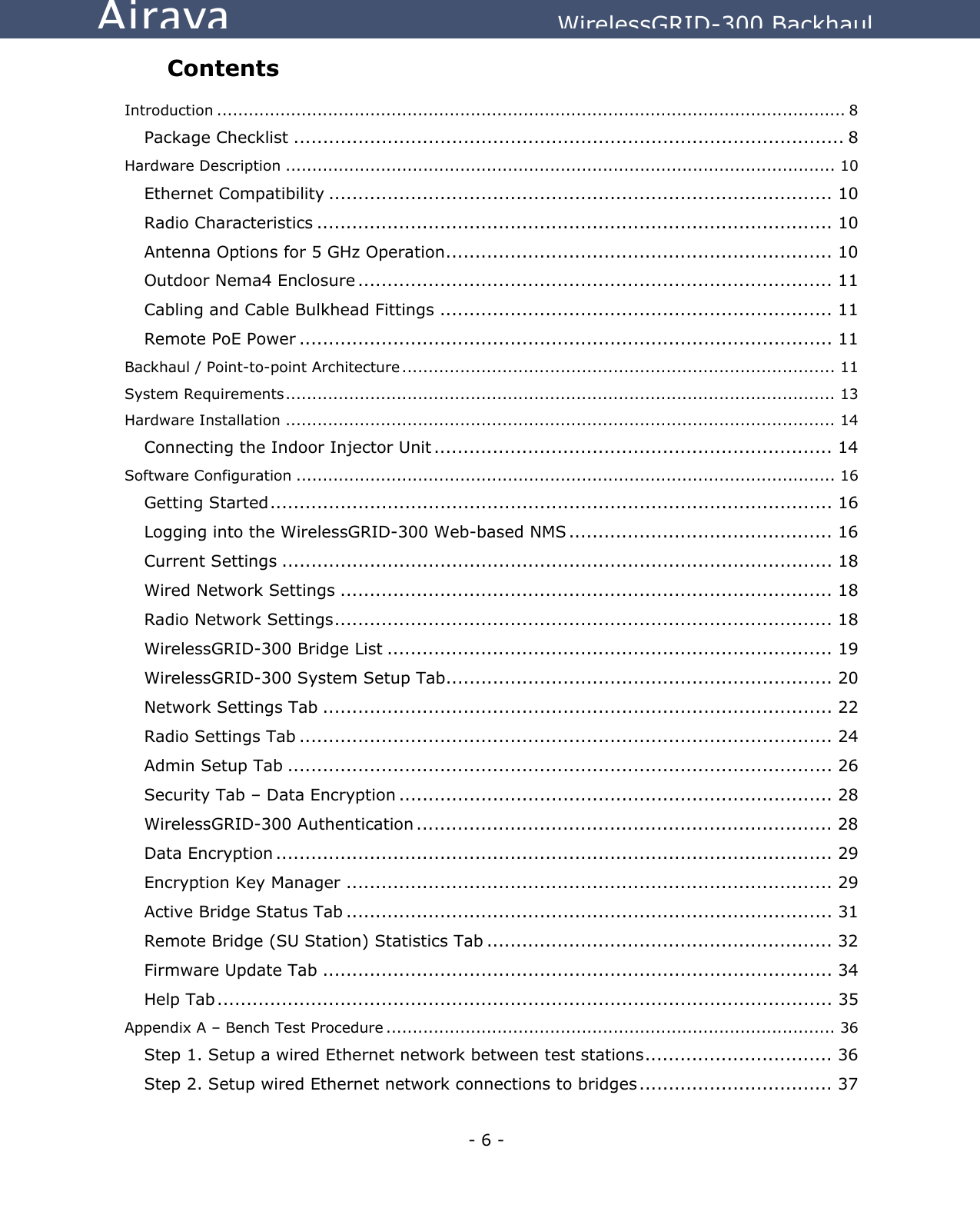  - 6 - Airaya          WirelessGRID-300 Backhaul Contents  Introduction ....................................................................................................................... 8 Package Checklist .............................................................................................. 8 Hardware Description ........................................................................................................ 10 Ethernet Compatibility ...................................................................................... 10 Radio Characteristics ........................................................................................ 10 Antenna Options for 5 GHz Operation.................................................................. 10 Outdoor Nema4 Enclosure ................................................................................. 11 Cabling and Cable Bulkhead Fittings ................................................................... 11 Remote PoE Power ........................................................................................... 11 Backhaul / Point-to-point Architecture .................................................................................. 11 System Requirements........................................................................................................ 13 Hardware Installation ........................................................................................................ 14 Connecting the Indoor Injector Unit .................................................................... 14 Software Configuration ...................................................................................................... 16 Getting Started................................................................................................ 16 Logging into the WirelessGRID-300 Web-based NMS ............................................. 16 Current Settings .............................................................................................. 18 Wired Network Settings .................................................................................... 18 Radio Network Settings..................................................................................... 18 WirelessGRID-300 Bridge List ............................................................................ 19 WirelessGRID-300 System Setup Tab.................................................................. 20 Network Settings Tab ....................................................................................... 22 Radio Settings Tab ........................................................................................... 24 Admin Setup Tab ............................................................................................. 26 Security Tab – Data Encryption .......................................................................... 28 WirelessGRID-300 Authentication ....................................................................... 28 Data Encryption ............................................................................................... 29 Encryption Key Manager ................................................................................... 29 Active Bridge Status Tab ................................................................................... 31 Remote Bridge (SU Station) Statistics Tab ........................................................... 32 Firmware Update Tab ....................................................................................... 34 Help Tab......................................................................................................... 35 Appendix A – Bench Test Procedure ..................................................................................... 36 Step 1. Setup a wired Ethernet network between test stations................................ 36 Step 2. Setup wired Ethernet network connections to bridges................................. 37 
