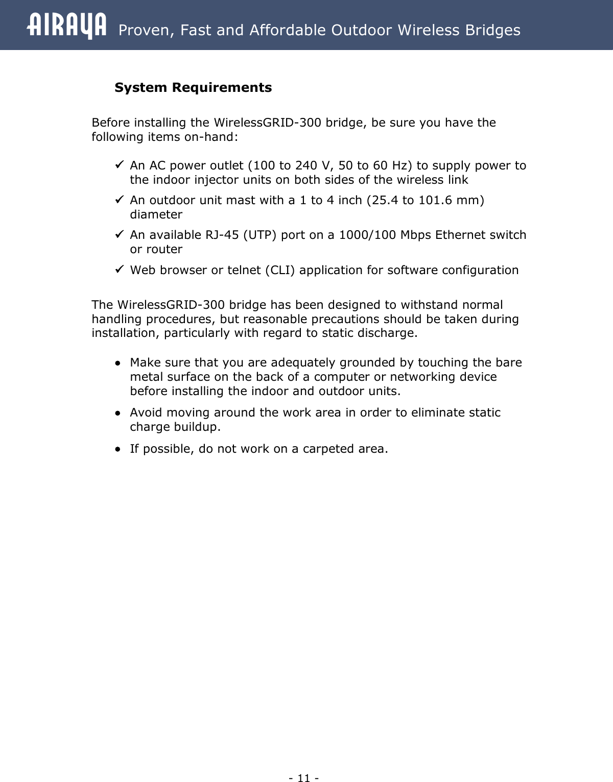 Airaya - 11 - Airaya  Proven, Fast and Affordable Outdoor Wireless Bridges  System Requirements  Before installing the WirelessGRID-300 bridge, be sure you have the following items on-hand:  ü An AC power outlet (100 to 240 V, 50 to 60 Hz) to supply power to the indoor injector units on both sides of the wireless link ü An outdoor unit mast with a 1 to 4 inch (25.4 to 101.6 mm) diameter ü An available RJ-45 (UTP) port on a 1000/100 Mbps Ethernet switch or router ü Web browser or telnet (CLI) application for software configuration  The WirelessGRID-300 bridge has been designed to withstand normal handling procedures, but reasonable precautions should be taken during installation, particularly with regard to static discharge.    · Make sure that you are adequately grounded by touching the bare metal surface on the back of a computer or networking device before installing the indoor and outdoor units. · Avoid moving around the work area in order to eliminate static charge buildup. · If possible, do not work on a carpeted area.  