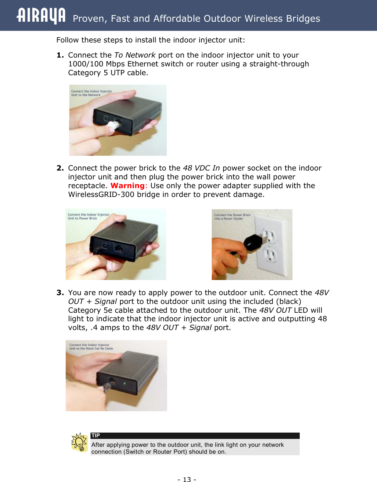 Airaya - 13 - Airaya  Proven, Fast and Affordable Outdoor Wireless Bridges Follow these steps to install the indoor injector unit:  1. Connect the To Network port on the indoor injector unit to your 1000/100 Mbps Ethernet switch or router using a straight-through Category 5 UTP cable.           2. Connect the power brick to the 48 VDC In power socket on the indoor injector unit and then plug the power brick into the wall power receptacle. Warning: Use only the power adapter supplied with the WirelessGRID-300 bridge in order to prevent damage.       3. You are now ready to apply power to the outdoor unit. Connect the 48V OUT + Signal port to the outdoor unit using the included (black) Category 5e cable attached to the outdoor unit. The 48V OUT LED will light to indicate that the indoor injector unit is active and outputting 48 volts, .4 amps to the 48V OUT + Signal port.     TIP After applying power to the outdoor unit, the link light on your network connection (Switch or Router Port) should be on.  
