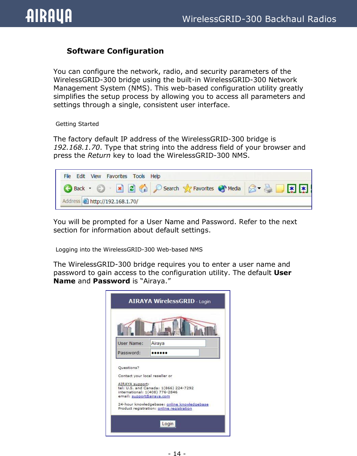   - 14 - Airaya          WirelessGRID-300 Backhaul Radios  Software Configuration  You can configure the network, radio, and security parameters of the WirelessGRID-300 bridge using the built-in WirelessGRID-300 Network Management System (NMS). This web-based configuration utility greatly simplifies the setup process by allowing you to access all parameters and settings through a single, consistent user interface.  Getting Started The factory default IP address of the WirelessGRID-300 bridge is 192.168.1.70. Type that string into the address field of your browser and press the Return key to load the WirelessGRID-300 NMS.         You will be prompted for a User Name and Password. Refer to the next section for information about default settings.    Logging into the WirelessGRID-300 Web-based NMS The WirelessGRID-300 bridge requires you to enter a user name and password to gain access to the configuration utility. The default User Name and Password is “Airaya.”                 
