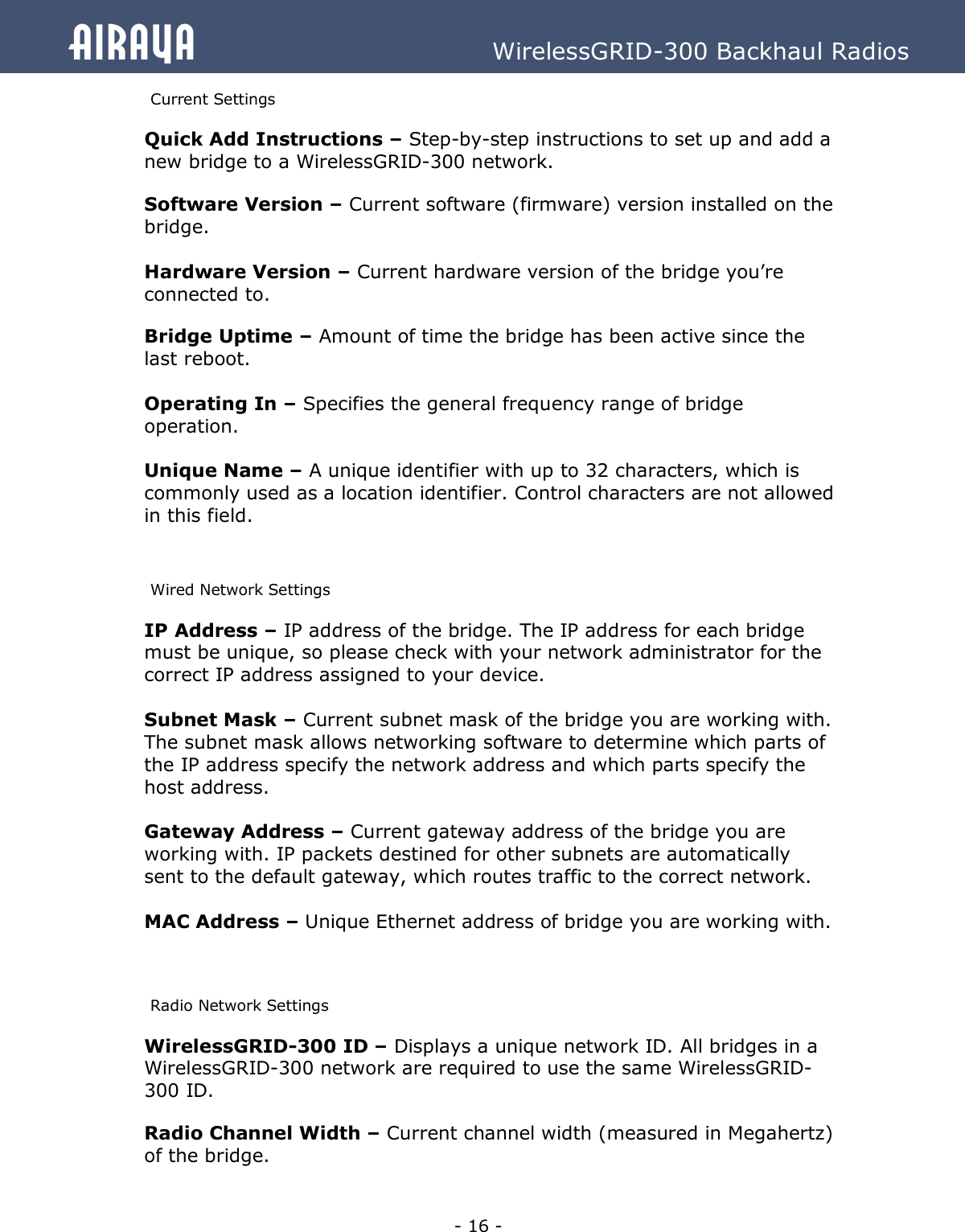   - 16 - Airaya          WirelessGRID-300 Backhaul Radios Current Settings  Quick Add Instructions – Step-by-step instructions to set up and add a new bridge to a WirelessGRID-300 network. Software Version – Current software (firmware) version installed on the bridge.  Hardware Version – Current hardware version of the bridge you’re connected to. Bridge Uptime – Amount of time the bridge has been active since the last reboot.  Operating In – Specifies the general frequency range of bridge operation.  Unique Name – A unique identifier with up to 32 characters, which is commonly used as a location identifier. Control characters are not allowed in this field.  Wired Network Settings IP Address – IP address of the bridge. The IP address for each bridge must be unique, so please check with your network administrator for the correct IP address assigned to your device.  Subnet Mask – Current subnet mask of the bridge you are working with. The subnet mask allows networking software to determine which parts of the IP address specify the network address and which parts specify the host address.  Gateway Address – Current gateway address of the bridge you are working with. IP packets destined for other subnets are automatically sent to the default gateway, which routes traffic to the correct network.  MAC Address – Unique Ethernet address of bridge you are working with.  Radio Network Settings WirelessGRID-300 ID – Displays a unique network ID. All bridges in a WirelessGRID-300 network are required to use the same WirelessGRID-300 ID. Radio Channel Width – Current channel width (measured in Megahertz)  of the bridge. 
