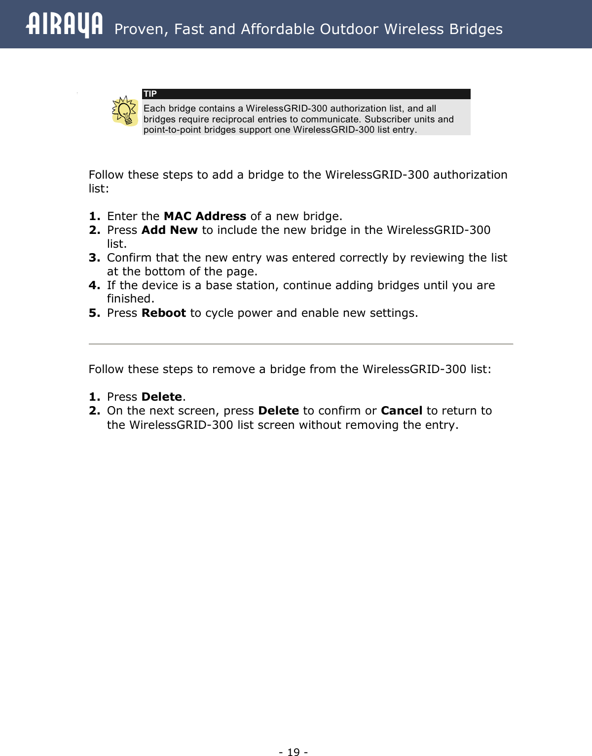 Airaya - 19 - Airaya  Proven, Fast and Affordable Outdoor Wireless Bridges    Follow these steps to add a bridge to the WirelessGRID-300 authorization list:  1. Enter the MAC Address of a new bridge. 2. Press Add New to include the new bridge in the WirelessGRID-300 list. 3. Confirm that the new entry was entered correctly by reviewing the list at the bottom of the page. 4. If the device is a base station, continue adding bridges until you are finished.  5. Press Reboot to cycle power and enable new settings.   Follow these steps to remove a bridge from the WirelessGRID-300 list:  1. Press Delete. 2. On the next screen, press Delete to confirm or Cancel to return to the WirelessGRID-300 list screen without removing the entry. TIP Each bridge contains a WirelessGRID-300 authorization list, and all bridges require reciprocal entries to communicate. Subscriber units and point-to-point bridges support one WirelessGRID-300 list entry. 