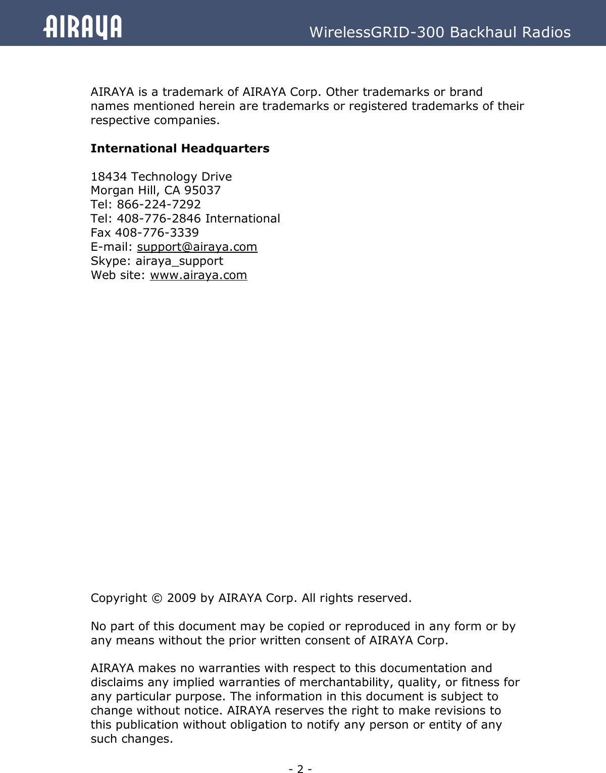   - 2 - Airaya          WirelessGRID-300 Backhaul Radios   AIRAYA is a trademark of AIRAYA Corp. Other trademarks or brand names mentioned herein are trademarks or registered trademarks of their respective companies.  International Headquarters  18434 Technology Drive Morgan Hill, CA 95037 Tel: 866-224-7292 Tel: 408-776-2846 International Fax 408-776-3339 E-mail: support@airaya.com Skype: airaya_support Web site: www.airaya.com                       Copyright © 2009 by AIRAYA Corp. All rights reserved.  No part of this document may be copied or reproduced in any form or by any means without the prior written consent of AIRAYA Corp.  AIRAYA makes no warranties with respect to this documentation and disclaims any implied warranties of merchantability, quality, or fitness for any particular purpose. The information in this document is subject to change without notice. AIRAYA reserves the right to make revisions to this publication without obligation to notify any person or entity of any such changes.