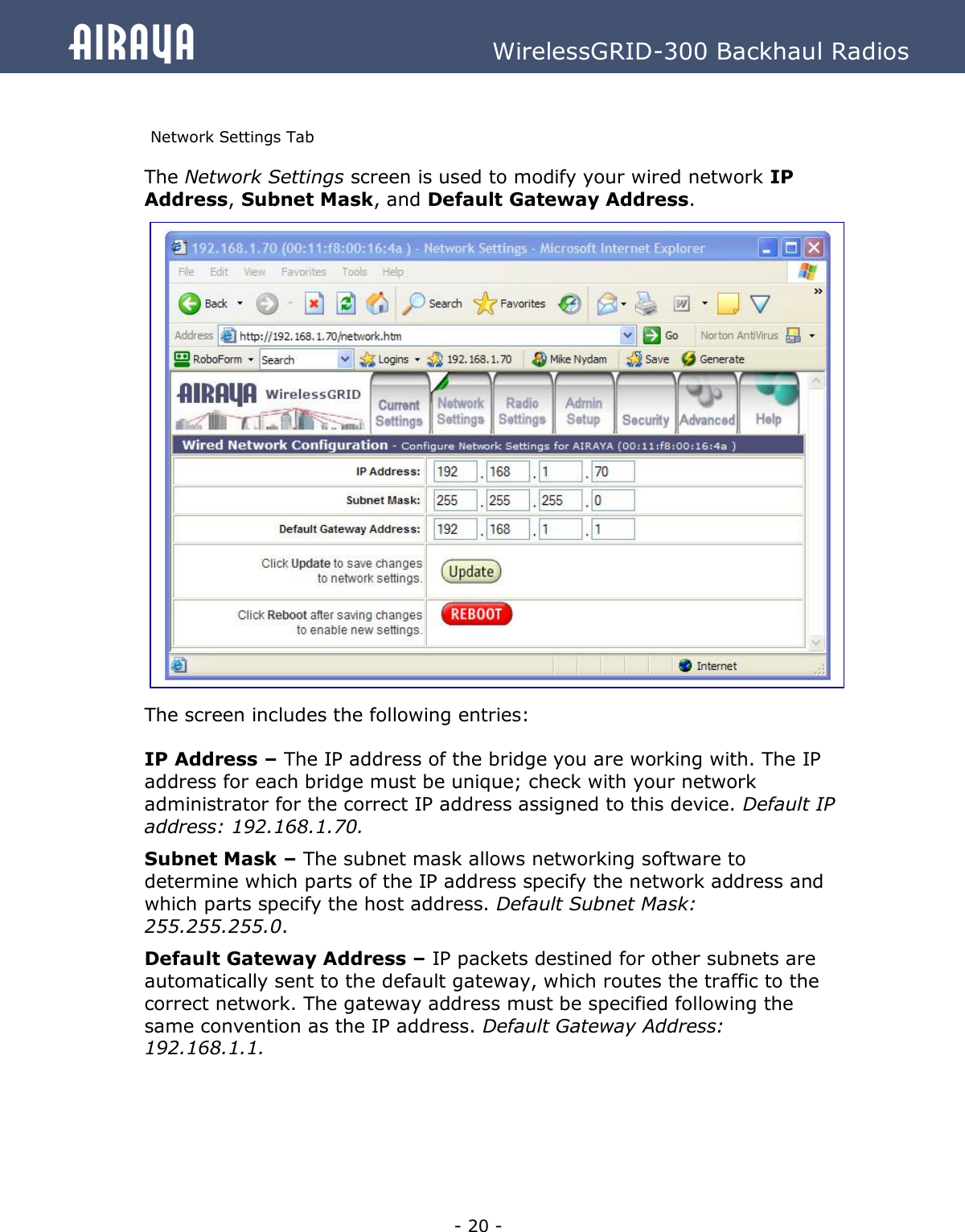   - 20 - Airaya          WirelessGRID-300 Backhaul Radios  Network Settings Tab The Network Settings screen is used to modify your wired network IP Address, Subnet Mask, and Default Gateway Address.                       The screen includes the following entries:  IP Address – The IP address of the bridge you are working with. The IP address for each bridge must be unique; check with your network administrator for the correct IP address assigned to this device. Default IP address: 192.168.1.70. Subnet Mask – The subnet mask allows networking software to determine which parts of the IP address specify the network address and which parts specify the host address. Default Subnet Mask: 255.255.255.0.   Default Gateway Address – IP packets destined for other subnets are automatically sent to the default gateway, which routes the traffic to the correct network. The gateway address must be specified following the same convention as the IP address. Default Gateway Address: 192.168.1.1.      